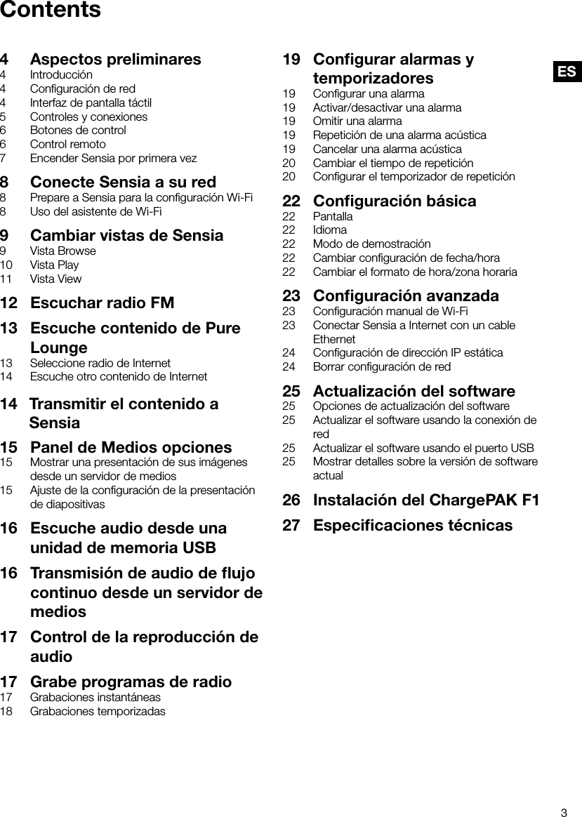 3ESContents4  Aspectos preliminares4 Introducci&oacute;n4  Conﬁguraci&oacute;n de red4  Interfaz de pantalla t&aacute;ctil5  Controles y conexiones6  Botones de control6  Control remoto7  Encender Sensia por primera vez8  Conecte Sensia a su red8  Prepare a Sensia para la conﬁguraci&oacute;n Wi-Fi8  Uso del asistente de Wi-Fi9  Cambiar vistas de Sensia9  Vista Browse10  Vista Play11  Vista View12  Escuchar radio FM13  Escuche contenido de Pure Lounge13  Seleccione radio de Internet14  Escuche otro contenido de Internet19  Conﬁgurar alarmas y temporizadores19  Conﬁgurar una alarma19  Activar/desactivar una alarma19  Omitir una alarma19  Repetici&oacute;n de una alarma ac&uacute;stica19  Cancelar una alarma ac&uacute;stica20  Cambiar el tiempo de repetici&oacute;n20  Conﬁgurar el temporizador de repetici&oacute;n22  Conﬁguraci&oacute;n b&aacute;sica22 Pantalla22 Idioma22  Modo de demostraci&oacute;n22  Cambiar conﬁguraci&oacute;n de fecha/hora22  Cambiar el formato de hora/zona horaria23  Conﬁguraci&oacute;n avanzada23  Conﬁguraci&oacute;n manual de Wi-Fi23  Conectar Sensia a Internet con un cable Ethernet24  Conﬁguraci&oacute;n de direcci&oacute;n IP est&aacute;tica24  Borrar conﬁguraci&oacute;n de red25  Actualizaci&oacute;n del software25  Opciones de actualizaci&oacute;n del software25  Actualizar el software usando la conexi&oacute;n de red25  Actualizar el software usando el puerto USB25  Mostrar detalles sobre la versi&oacute;n de software actual26  Instalaci&oacute;n del ChargePAK F127  Especiﬁcaciones t&eacute;cnicas15  Panel de Medios opciones15  Mostrar una presentaci&oacute;n de sus im&aacute;genes desde un servidor de medios15  Ajuste de la conﬁguraci&oacute;n de la presentaci&oacute;n de diapositivas16  Escuche audio desde una unidad de memoria USB16  Transmisi&oacute;n de audio de ﬂujo continuo desde un servidor de medios17  Control de la reproducci&oacute;n de audio17  Grabe programas de radio17  Grabaciones instant&aacute;neas18  Grabaciones temporizadas14   Transmitir el contenido a         Sensia 