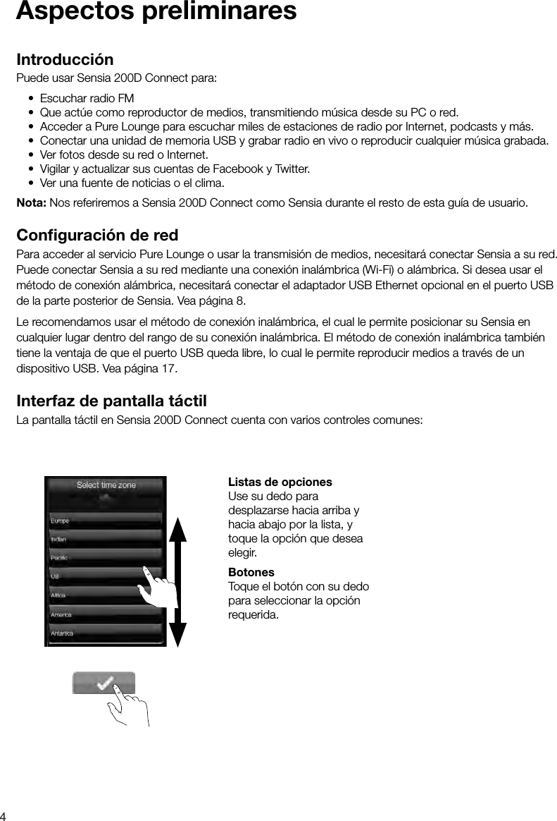 4Introducci&oacute;nPuede usar Sensia 200D Connect para:&bull; Escuchar radio FM&bull; Que act&uacute;e como reproductor de medios, transmitiendo m&uacute;sica desde su PC o red.&bull; Acceder a Pure Lounge para escuchar miles de estaciones de radio por Internet, podcasts y m&aacute;s.&bull; Conectar una unidad de memoria USB y grabar radio en vivo o reproducir cualquier m&uacute;sica grabada.&bull; Ver fotos desde su red o Internet.&bull; Vigilar y actualizar sus cuentas de Facebook y Twitter.&bull; Ver una fuente de noticias o el clima.Nota: Nos referiremos a Sensia 200D Connect como Sensia durante el resto de esta gu&iacute;a de usuario.Conﬁ guraci&oacute;n de redPara acceder al servicio Pure Lounge o usar la transmisi&oacute;n de medios, necesitar&aacute; conectar Sensia a su red. Puede conectar Sensia a su red mediante una conexi&oacute;n inal&aacute;mbrica (Wi-Fi) o al&aacute;mbrica. Si desea usar el m&eacute;todo de conexi&oacute;n al&aacute;mbrica, necesitar&aacute; conectar el adaptador USB Ethernet opcional en el puerto USB de la parte posterior de Sensia. Vea p&aacute;gina 8. Le recomendamos usar el m&eacute;todo de conexi&oacute;n inal&aacute;mbrica, el cual le permite posicionar su Sensia en cualquier lugar dentro del rango de su conexi&oacute;n inal&aacute;mbrica. El m&eacute;todo de conexi&oacute;n inal&aacute;mbrica tambi&eacute;n tiene la ventaja de que el puerto USB queda libre, lo cual le permite reproducir medios a trav&eacute;s de un dispositivo USB. Vea p&aacute;gina 17.Interfaz de pantalla t&aacute;ctilLa pantalla t&aacute;ctil en Sensia 200D Connect cuenta con varios controles comunes: Listas de opcionesUse su dedo para desplazarse hacia arriba y hacia abajo por la lista, y toque la opci&oacute;n que desea elegir. BotonesToque el bot&oacute;n con su dedo para seleccionar la opci&oacute;n requerida.Aspectos preliminares