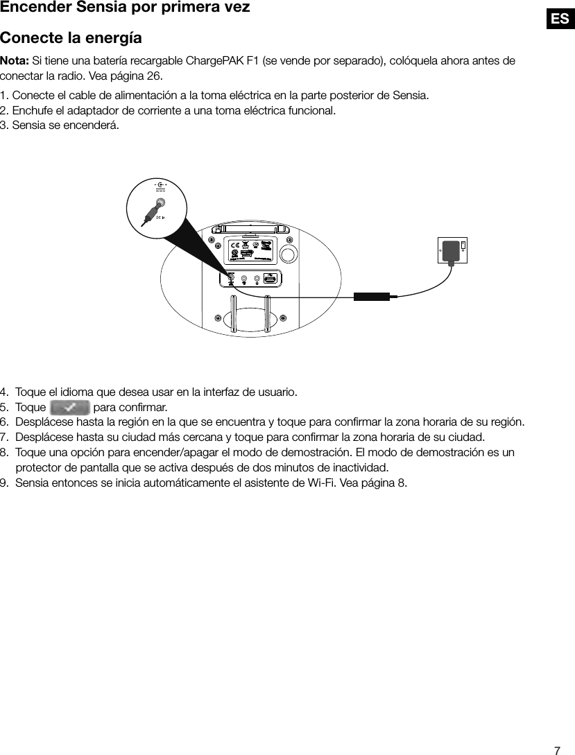 ES7ESEncender Sensia por primera vezConecte la energ&iacute;aNota: Si tiene una bater&iacute;a recargable ChargePAK F1 (se vende por separado), col&oacute;quela ahora antes de conectar la radio. Vea p&aacute;gina 26.1. Conecte el cable de alimentaci&oacute;n a la toma el&eacute;ctrica en la parte posterior de Sensia.2. Enchufe el adaptador de corriente a una toma el&eacute;ctrica funcional.3. Sensia se encender&aacute;.4.  Toque el idioma que desea usar en la interfaz de usuario.5.  Toque   para conﬁ rmar.6.  Despl&aacute;cese hasta la regi&oacute;n en la que se encuentra y toque para conﬁ rmar la zona horaria de su regi&oacute;n.7.  Despl&aacute;cese hasta su ciudad m&aacute;s cercana y toque para conﬁ rmar la zona horaria de su ciudad.8.  Toque una opci&oacute;n para encender/apagar el modo de demostraci&oacute;n. El modo de demostraci&oacute;n es un protector de pantalla que se activa despu&eacute;s de dos minutos de inactividad.9.  Sensia entonces se inicia autom&aacute;ticamente el asistente de Wi-Fi. Vea p&aacute;gina 8.