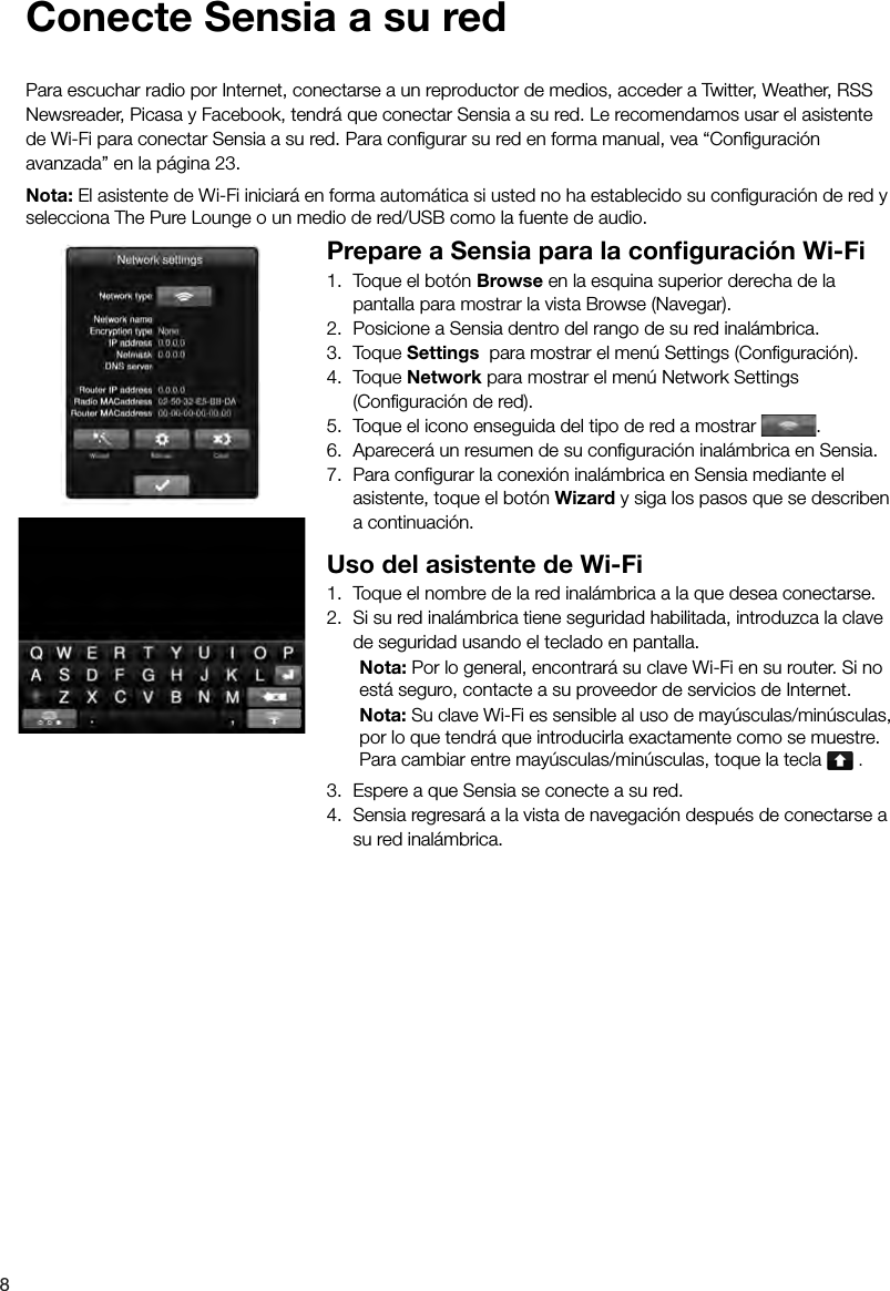 8 Conecte Sensia a su redPara escuchar radio por Internet, conectarse a un reproductor de medios, acceder a Twitter, Weather, RSS Newsreader, Picasa y Facebook, tendr&aacute; que conectar Sensia a su red. Le recomendamos usar el asistente de Wi-Fi para conectar Sensia a su red. Para conﬁ gurar su red en forma manual, vea &ldquo;Conﬁ guraci&oacute;n avanzada&rdquo; en la p&aacute;gina 23.Nota: El asistente de Wi-Fi iniciar&aacute; en forma autom&aacute;tica si usted no ha establecido su conﬁ guraci&oacute;n de red y selecciona The Pure Lounge o un medio de red/USB como la fuente de audio.Prepare a Sensia para la conﬁ guraci&oacute;n Wi-Fi1.  Toque el bot&oacute;n Browse en la esquina superior derecha de la pantalla para mostrar la vista Browse (Navegar).2.  Posicione a Sensia dentro del rango de su red inal&aacute;mbrica.3. Toque Settings  para mostrar el men&uacute; Settings (Conﬁ guraci&oacute;n).4. Toque Network para mostrar el men&uacute; Network Settings (Conﬁ guraci&oacute;n de red).5.  Toque el icono enseguida del tipo de red a mostrar  .6.  Aparecer&aacute; un resumen de su conﬁ guraci&oacute;n inal&aacute;mbrica en Sensia.7.  Para conﬁ gurar la conexi&oacute;n inal&aacute;mbrica en Sensia mediante el asistente, toque el bot&oacute;n Wizard y siga los pasos que se describen a continuaci&oacute;n.Uso del asistente de Wi-Fi1.  Toque el nombre de la red inal&aacute;mbrica a la que desea conectarse.2.  Si su red inal&aacute;mbrica tiene seguridad habilitada, introduzca la clave de seguridad usando el teclado en pantalla. Nota: Por lo general, encontrar&aacute; su clave Wi-Fi en su router. Si no    est&aacute; seguro, contacte a su proveedor de servicios de Internet. Nota: Su clave Wi-Fi es sensible al uso de may&uacute;sculas/min&uacute;sculas,    por lo que tendr&aacute; que introducirla exactamente como se muestre.    Para cambiar entre may&uacute;sculas/min&uacute;sculas, toque la tecla   .3.  Espere a que Sensia se conecte a su red.4.  Sensia regresar&aacute; a la vista de navegaci&oacute;n despu&eacute;s de conectarse a su red inal&aacute;mbrica.