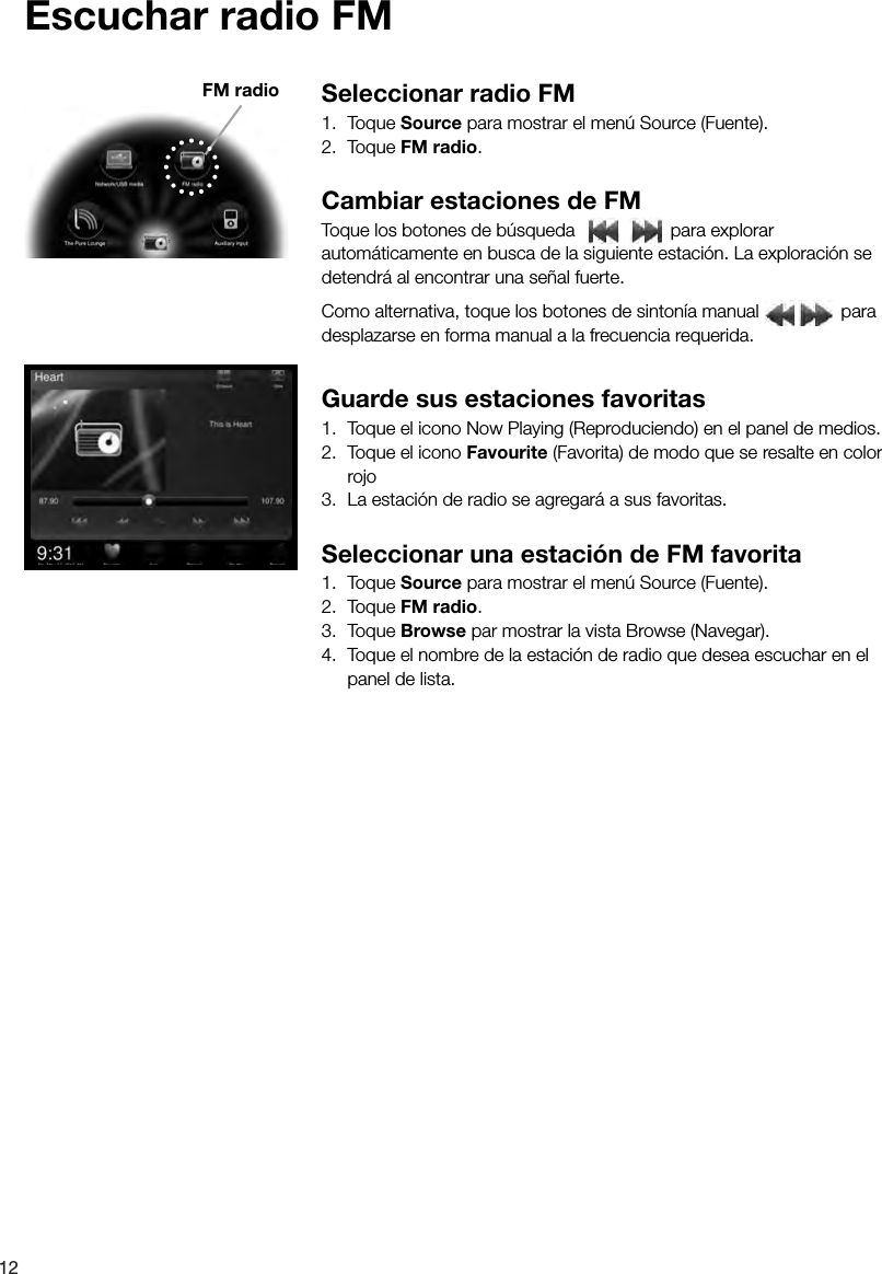 12Escuchar radio FMSeleccionar radio FM1. Toque Source para mostrar el men&uacute; Source (Fuente).2. Toque FM radio.Cambiar estaciones de FMToque los botones de b&uacute;squeda   para explorar autom&aacute;ticamente en busca de la siguiente estaci&oacute;n. La exploraci&oacute;n se detendr&aacute; al encontrar una se&ntilde;al fuerte. Como alternativa, toque los botones de sinton&iacute;a manual   para desplazarse en forma manual a la frecuencia requerida.Guarde sus estaciones favoritas1.  Toque el icono Now Playing (Reproduciendo) en el panel de medios.2.  Toque el icono Favourite (Favorita) de modo que se resalte en color rojo 3.  La estaci&oacute;n de radio se agregar&aacute; a sus favoritas.Seleccionar una estaci&oacute;n de FM favorita1. Toque Source para mostrar el men&uacute; Source (Fuente).2. Toque FM radio.3. Toque Browse par mostrar la vista Browse (Navegar).4.  Toque el nombre de la estaci&oacute;n de radio que desea escuchar en el panel de lista.FM radio
