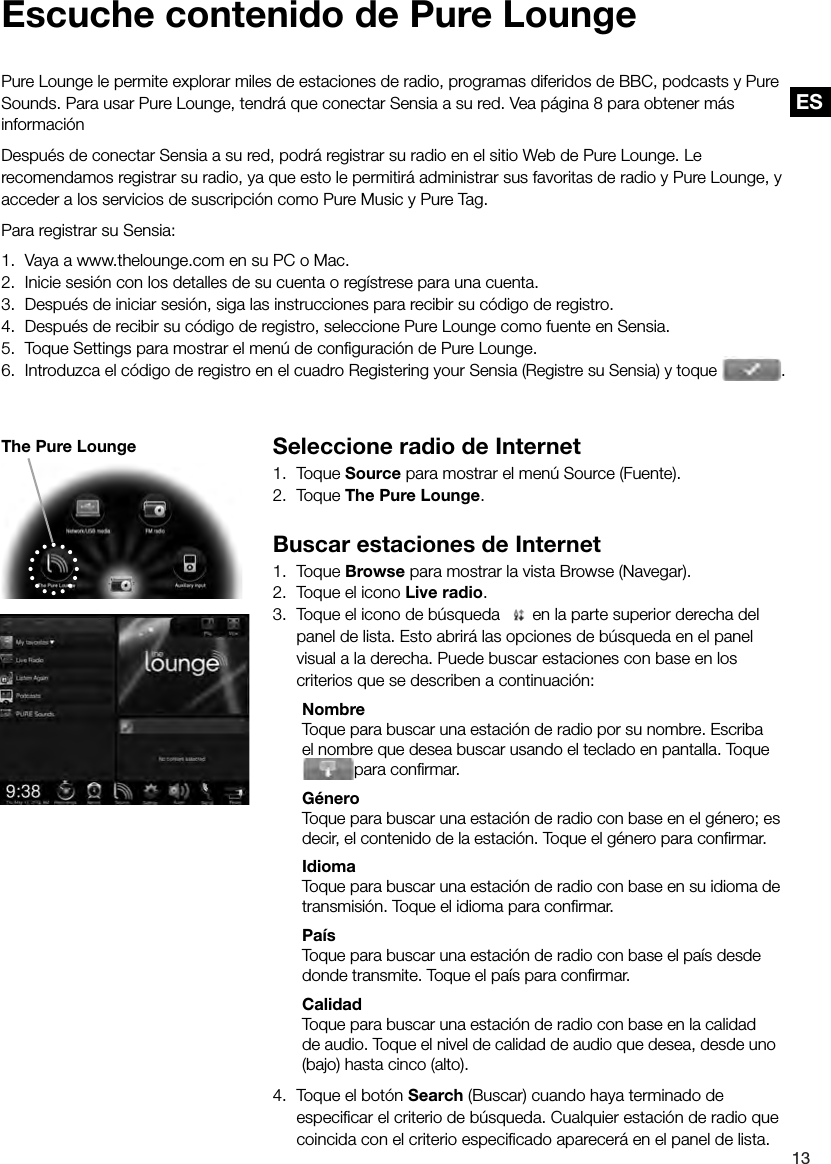 ES13ES Seleccione radio de Internet1. Toque Source para mostrar el men&uacute; Source (Fuente).2. Toque The Pure Lounge.Buscar estaciones de Internet1. Toque Browse para mostrar la vista Browse (Navegar).2.  Toque el icono Live radio.3.  Toque el icono de b&uacute;squeda    en la parte superior derecha del panel de lista. Esto abrir&aacute; las opciones de b&uacute;squeda en el panel visual a la derecha. Puede buscar estaciones con base en los criterios que se describen a continuaci&oacute;n: Nombre  Toque para buscar una estaci&oacute;n de radio por su nombre. Escriba el nombre que desea buscar usando el teclado en pantalla. Toque para conﬁ rmar. G&eacute;nero  Toque para buscar una estaci&oacute;n de radio con base en el g&eacute;nero; es decir, el contenido de la estaci&oacute;n. Toque el g&eacute;nero para conﬁ rmar. Idioma  Toque para buscar una estaci&oacute;n de radio con base en su idioma de transmisi&oacute;n. Toque el idioma para conﬁ rmar. Pa&iacute;s  Toque para buscar una estaci&oacute;n de radio con base el pa&iacute;s desde donde transmite. Toque el pa&iacute;s para conﬁ rmar. Calidad  Toque para buscar una estaci&oacute;n de radio con base en la calidad de audio. Toque el nivel de calidad de audio que desea, desde uno (bajo) hasta cinco (alto).4.  Toque el bot&oacute;n Search (Buscar) cuando haya terminado de especiﬁ car el criterio de b&uacute;squeda. Cualquier estaci&oacute;n de radio que coincida con el criterio especiﬁ cado aparecer&aacute; en el panel de lista. Escuche contenido de Pure LoungePure Lounge le permite explorar miles de estaciones de radio, programas diferidos de BBC, podcasts y Pure Sounds. Para usar Pure Lounge, tendr&aacute; que conectar Sensia a su red. Vea p&aacute;gina 8 para obtener m&aacute;s informaci&oacute;n Despu&eacute;s de conectar Sensia a su red, podr&aacute; registrar su radio en el sitio Web de Pure Lounge. Le recomendamos registrar su radio, ya que esto le permitir&aacute; administrar sus favoritas de radio y Pure Lounge, y acceder a los servicios de suscripci&oacute;n como Pure Music y Pure Tag.Para registrar su Sensia:1.  Vaya a www.thelounge.com en su PC o Mac.2.  Inicie sesi&oacute;n con los detalles de su cuenta o reg&iacute;strese para una cuenta.3.  Despu&eacute;s de iniciar sesi&oacute;n, siga las instrucciones para recibir su c&oacute;digo de registro.4.  Despu&eacute;s de recibir su c&oacute;digo de registro, seleccione Pure Lounge como fuente en Sensia.5.  Toque Settings para mostrar el men&uacute; de conﬁ guraci&oacute;n de Pure Lounge.6.  Introduzca el c&oacute;digo de registro en el cuadro Registering your Sensia (Registre su Sensia) y toque  .The Pure Lounge