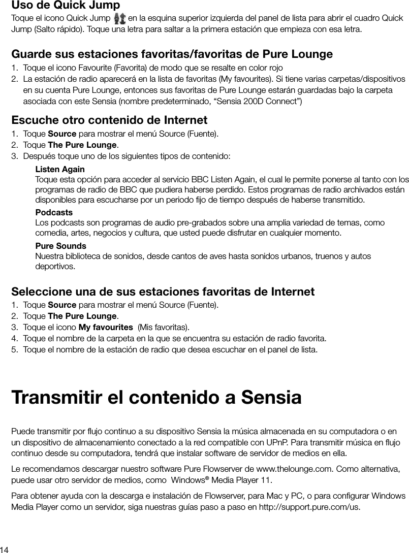 14Uso de Quick JumpToque el icono Quick Jump   en la esquina superior izquierda del panel de lista para abrir el cuadro Quick Jump (Salto r&aacute;pido). Toque una letra para saltar a la primera estaci&oacute;n que empieza con esa letra. Guarde sus estaciones favoritas/favoritas de Pure Lounge1.  Toque el icono Favourite (Favorita) de modo que se resalte en color rojo 2.  La estaci&oacute;n de radio aparecer&aacute; en la lista de favoritas (My favourites). Si tiene varias carpetas/dispositivos en su cuenta Pure Lounge, entonces sus favoritas de Pure Lounge estar&aacute;n guardadas bajo la carpeta asociada con este Sensia (nombre predeterminado, &ldquo;Sensia 200D Connect&rdquo;)Escuche otro contenido de Internet1. Toque Source para mostrar el men&uacute; Source (Fuente).2. Toque The Pure Lounge.3.  Despu&eacute;s toque uno de los siguientes tipos de contenido:Listen AgainToque esta opci&oacute;n para acceder al servicio BBC Listen Again, el cual le permite ponerse al tanto con los programas de radio de BBC que pudiera haberse perdido. Estos programas de radio archivados est&aacute;n disponibles para escucharse por un periodo ﬁ jo de tiempo despu&eacute;s de haberse transmitido.PodcastsLos podcasts son programas de audio pre-grabados sobre una amplia variedad de temas, como comedia, artes, negocios y cultura, que usted puede disfrutar en cualquier momento. Pure SoundsNuestra biblioteca de sonidos, desde cantos de aves hasta sonidos urbanos, truenos y autos deportivos.Seleccione una de sus estaciones favoritas de Internet1. Toque Source para mostrar el men&uacute; Source (Fuente).2. Toque The Pure Lounge.3.  Toque el icono My favourites  (Mis favoritas).4.  Toque el nombre de la carpeta en la que se encuentra su estaci&oacute;n de radio favorita.5.  Toque el nombre de la estaci&oacute;n de radio que desea escuchar en el panel de lista.Puede transmitir por ﬂ ujo continuo a su dispositivo Sensia la m&uacute;sica almacenada en su computadora o en un dispositivo de almacenamiento conectado a la red compatible con UPnP. Para transmitir m&uacute;sica en ﬂ ujo continuo desde su computadora, tendr&aacute; que instalar software de servidor de medios en ella.Le recomendamos descargar nuestro software Pure Flowserver de www.thelounge.com. Como alternativa, puede usar otro servidor de medios, como  Windows&reg; Media Player 11.Para obtener ayuda con la descarga e instalaci&oacute;n de Flowserver, para Mac y PC, o para conﬁ gurar Windows Media Player como un servidor, siga nuestras gu&iacute;as paso a paso en http://support.pure.com/us.Transmitir el contenido a Sensia