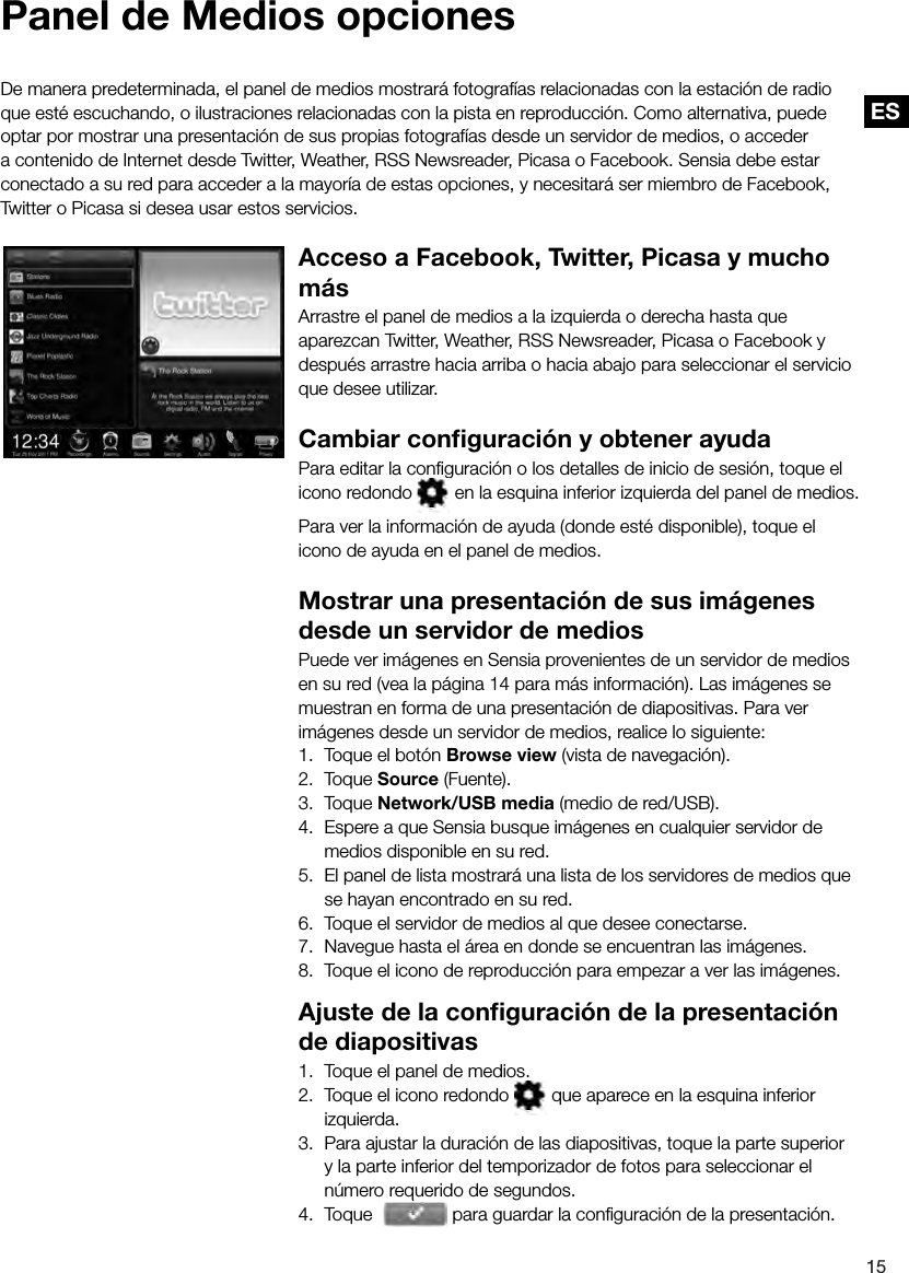 ES15ESDe manera predeterminada, el panel de medios mostrar&aacute; fotograf&iacute;as relacionadas con la estaci&oacute;n de radio que est&eacute; escuchando, o ilustraciones relacionadas con la pista en reproducci&oacute;n. Como alternativa, puede optar por mostrar una presentaci&oacute;n de sus propias fotograf&iacute;as desde un servidor de medios, o acceder a contenido de Internet desde Twitter, Weather, RSS Newsreader, Picasa o Facebook. Sensia debe estar conectado a su red para acceder a la mayor&iacute;a de estas opciones, y necesitar&aacute; ser miembro de Facebook, Twitter o Picasa si desea usar estos servicios.Acceso a Facebook, Twitter, Picasa y mucho m&aacute;sArrastre el panel de medios a la izquierda o derecha hasta que aparezcan Twitter, Weather, RSS Newsreader, Picasa o Facebook y despu&eacute;s arrastre hacia arriba o hacia abajo para seleccionar el servicio que desee utilizar.Cambiar conﬁ guraci&oacute;n y obtener ayudaPara editar la conﬁ guraci&oacute;n o los detalles de inicio de sesi&oacute;n, toque el icono redondo   en la esquina inferior izquierda del panel de medios.Para ver la informaci&oacute;n de ayuda (donde est&eacute; disponible), toque el icono de ayuda en el panel de medios.Mostrar una presentaci&oacute;n de sus im&aacute;genes desde un servidor de mediosPuede ver im&aacute;genes en Sensia provenientes de un servidor de medios en su red (vea la p&aacute;gina 14 para m&aacute;s informaci&oacute;n). Las im&aacute;genes se muestran en forma de una presentaci&oacute;n de diapositivas. Para ver im&aacute;genes desde un servidor de medios, realice lo siguiente:1.  Toque el bot&oacute;n Browse view (vista de navegaci&oacute;n).2. Toque Source (Fuente).3. Toque Network/USB media (medio de red/USB).4.  Espere a que Sensia busque im&aacute;genes en cualquier servidor de medios disponible en su red.5.  El panel de lista mostrar&aacute; una lista de los servidores de medios que se hayan encontrado en su red.6.  Toque el servidor de medios al que desee conectarse.7.  Navegue hasta el &aacute;rea en donde se encuentran las im&aacute;genes.8.  Toque el icono de reproducci&oacute;n para empezar a ver las im&aacute;genes.Ajuste de la conﬁ guraci&oacute;n de la presentaci&oacute;n de diapositivas1.  Toque el panel de medios.2.  Toque el icono redondo   que aparece en la esquina inferior izquierda.3.  Para ajustar la duraci&oacute;n de las diapositivas, toque la parte superior y la parte inferior del temporizador de fotos para seleccionar el n&uacute;mero requerido de segundos.4.  Toque  n&uacute;mero requerido de segundos. para guardar la conﬁ guraci&oacute;n de la presentaci&oacute;n. Panel de Medios opciones
