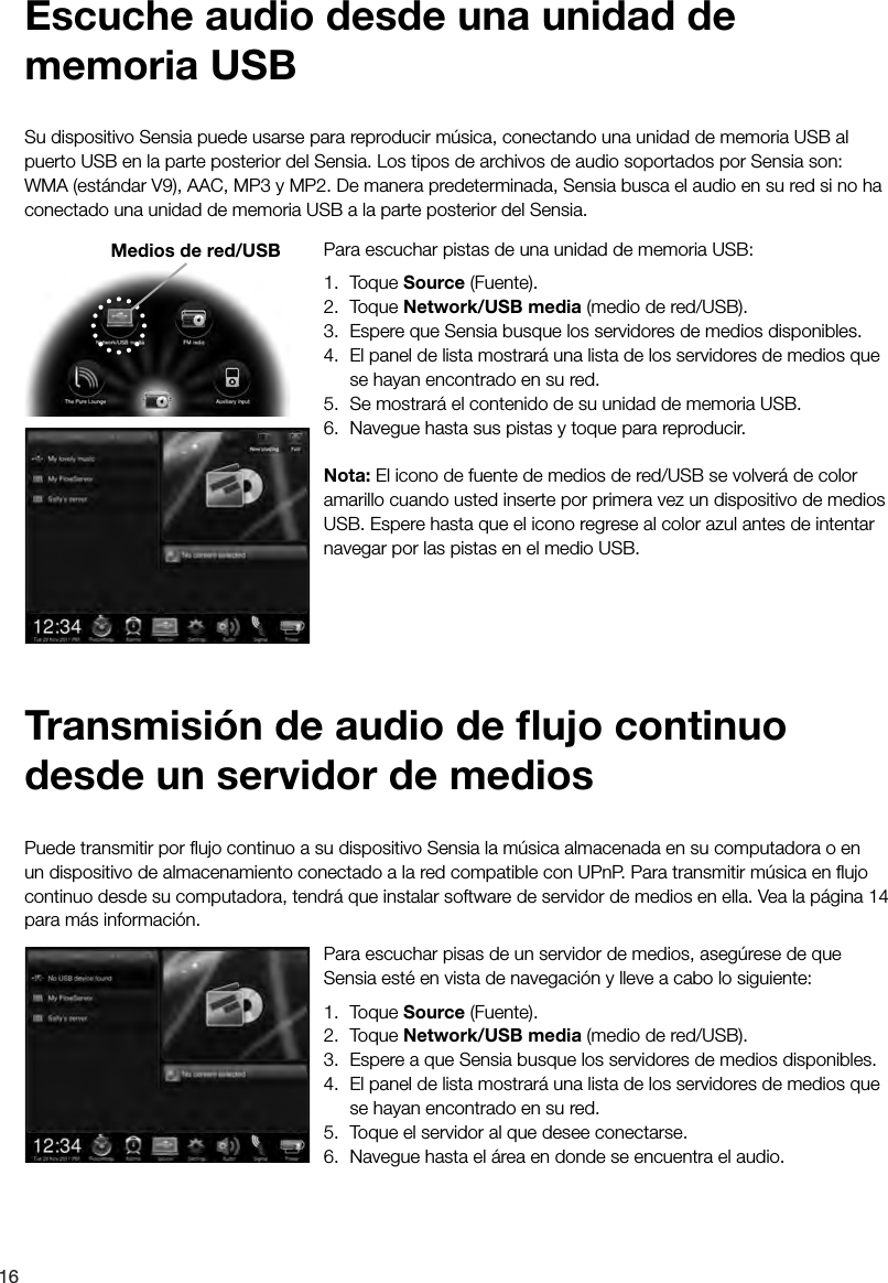 16Para escuchar pisas de un servidor de medios, aseg&uacute;rese de que Sensia est&eacute; en vista de navegaci&oacute;n y lleve a cabo lo siguiente: 1. Toque Source (Fuente).2. Toque Network/USB media (medio de red/USB).3.  Espere a que Sensia busque los servidores de medios disponibles.4.  El panel de lista mostrar&aacute; una lista de los servidores de medios que se hayan encontrado en su red.5.  Toque el servidor al que desee conectarse.6.  Navegue hasta el &aacute;rea en donde se encuentra el audio.Puede transmitir por ﬂujo continuo a su dispositivo Sensia la m&uacute;sica almacenada en su computadora o en un dispositivo de almacenamiento conectado a la red compatible con UPnP. Para transmitir m&uacute;sica en ﬂujo continuo desde su computadora, tendr&aacute; que instalar software de servidor de medios en ella. Vea la p&aacute;gina 14 para m&aacute;s informaci&oacute;n.Transmisi&oacute;n de audio de ﬂujo continuo desde un servidor de mediosPara escuchar pistas de una unidad de memoria USB: 1. Toque Source (Fuente).2. Toque Network/USB media (medio de red/USB).3.  Espere que Sensia busque los servidores de medios disponibles.4.  El panel de lista mostrar&aacute; una lista de los servidores de medios que se hayan encontrado en su red.5.  Se mostrar&aacute; el contenido de su unidad de memoria USB.6.  Navegue hasta sus pistas y toque para reproducir.Nota: El icono de fuente de medios de red/USB se volver&aacute; de color amarillo cuando usted inserte por primera vez un dispositivo de medios USB. Espere hasta que el icono regrese al color azul antes de intentar navegar por las pistas en el medio USB.Su dispositivo Sensia puede usarse para reproducir m&uacute;sica, conectando una unidad de memoria USB al puerto USB en la parte posterior del Sensia. Los tipos de archivos de audio soportados por Sensia son: WMA (est&aacute;ndar V9), AAC, MP3 y MP2. De manera predeterminada, Sensia busca el audio en su red si no ha conectado una unidad de memoria USB a la parte posterior del Sensia.Escuche audio desde una unidad de memoria USBMedios de red/USB