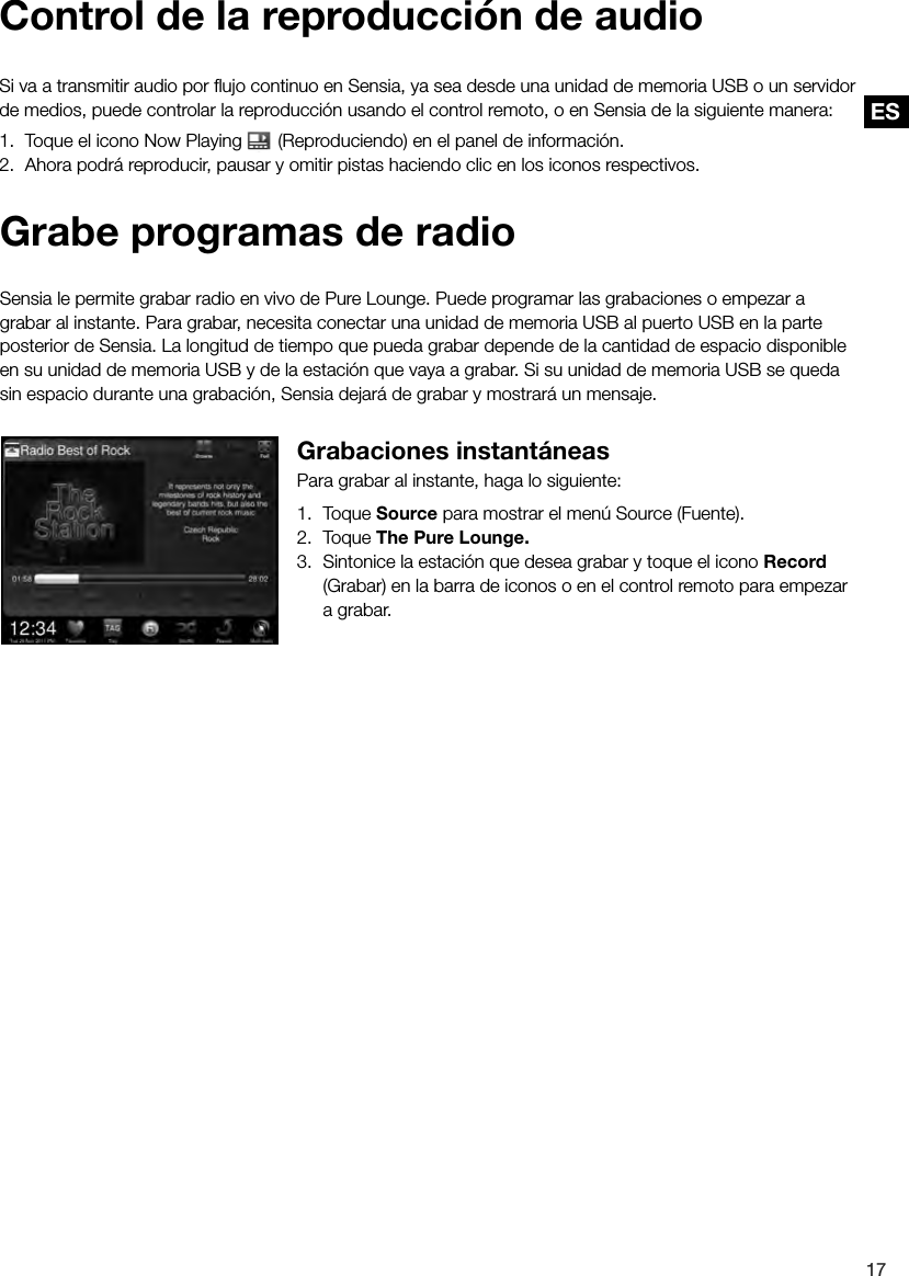 ES17ESGrabe programas de radioSensia le permite grabar radio en vivo de Pure Lounge. Puede programar las grabaciones o empezar a grabar al instante. Para grabar, necesita conectar una unidad de memoria USB al puerto USB en la parte posterior de Sensia. La longitud de tiempo que pueda grabar depende de la cantidad de espacio disponible en su unidad de memoria USB y de la estaci&oacute;n que vaya a grabar. Si su unidad de memoria USB se queda sin espacio durante una grabaci&oacute;n, Sensia dejar&aacute; de grabar y mostrar&aacute; un mensaje.Grabaciones instant&aacute;neasPara grabar al instante, haga lo siguiente:1. Toque Source para mostrar el men&uacute; Source (Fuente).2. Toque The Pure Lounge.3.  Sintonice la estaci&oacute;n que desea grabar y toque el icono Record (Grabar) en la barra de iconos o en el control remoto para empezar a grabar.Control de la reproducci&oacute;n de audioSi va a transmitir audio por ﬂujo continuo en Sensia, ya sea desde una unidad de memoria USB o un servidor de medios, puede controlar la reproducci&oacute;n usando el control remoto, o en Sensia de la siguiente manera:1.  Toque el icono Now Playing   (Reproduciendo) en el panel de informaci&oacute;n.2.  Ahora podr&aacute; reproducir, pausar y omitir pistas haciendo clic en los iconos respectivos.