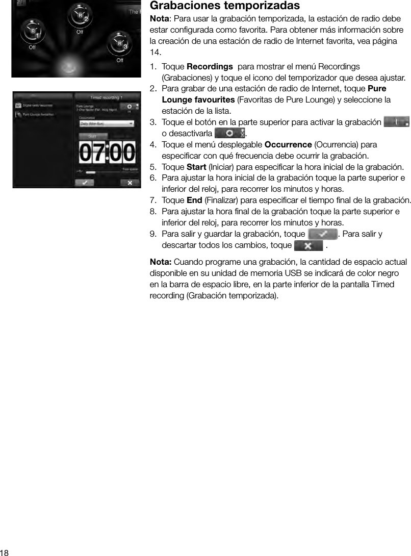 18Grabaciones temporizadasNota: Para usar la grabaci&oacute;n temporizada, la estaci&oacute;n de radio debe estar conﬁ gurada como favorita. Para obtener m&aacute;s informaci&oacute;n sobre la creaci&oacute;n de una estaci&oacute;n de radio de Internet favorita, vea p&aacute;gina 14.1. Toque Recordings  para mostrar el men&uacute; Recordings (Grabaciones) y toque el icono del temporizador que desea ajustar.2.  Para grabar de una estaci&oacute;n de radio de Internet, toque Pure Lounge favourites (Favoritas de Pure Lounge) y seleccione la estaci&oacute;n de la lista.3.  Toque el bot&oacute;n en la parte superior para activar la grabaci&oacute;n   o desactivarla  .4.  Toque el men&uacute; desplegable Occurrence (Ocurrencia) para especiﬁ car con qu&eacute; frecuencia debe ocurrir la grabaci&oacute;n.5. Toque Start (Iniciar) para especiﬁ car la hora inicial de la grabaci&oacute;n.6.  Para ajustar la hora inicial de la grabaci&oacute;n toque la parte superior e inferior del reloj, para recorrer los minutos y horas.7. Toque End (Finalizar) para especiﬁ car el tiempo ﬁ nal de la grabaci&oacute;n.8.  Para ajustar la hora ﬁ nal de la grabaci&oacute;n toque la parte superior e inferior del reloj, para recorrer los minutos y horas.9.  Para salir y guardar la grabaci&oacute;n, toque  . Para salir y descartar todos los cambios, toque   .Nota: Cuando programe una grabaci&oacute;n, la cantidad de espacio actual disponible en su unidad de memoria USB se indicar&aacute; de color negro en la barra de espacio libre, en la parte inferior de la pantalla Timed recording (Grabaci&oacute;n temporizada).
