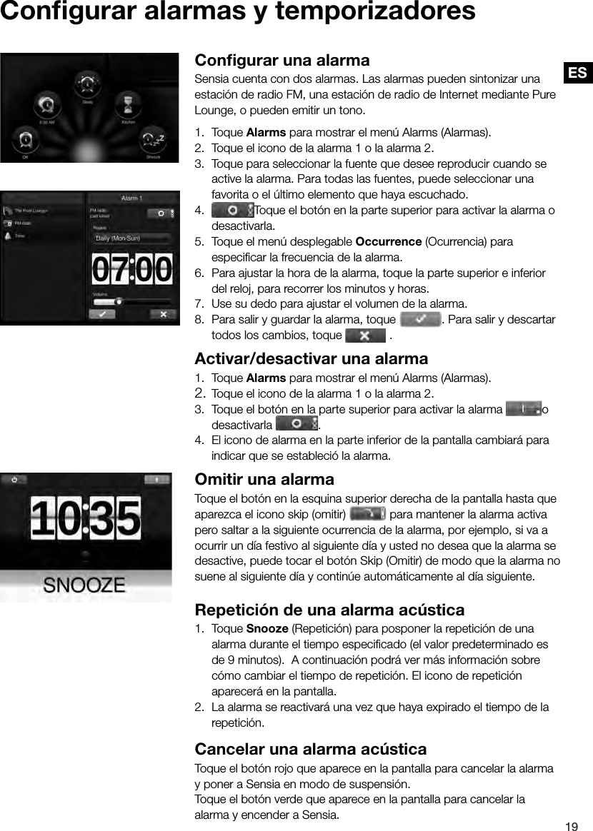ES19ESConﬁ gurar alarmas y temporizadoresConﬁ gurar una alarmaSensia cuenta con dos alarmas. Las alarmas pueden sintonizar una estaci&oacute;n de radio FM, una estaci&oacute;n de radio de Internet mediante Pure Lounge, o pueden emitir un tono.1. Toque Alarms para mostrar el men&uacute; Alarms (Alarmas).2.  Toque el icono de la alarma 1 o la alarma 2.3.  Toque para seleccionar la fuente que desee reproducir cuando se active la alarma. Para todas las fuentes, puede seleccionar una favorita o el &uacute;ltimo elemento que haya escuchado.4.  Toque el bot&oacute;n en la parte superior para activar la alarma o desactivarla.5.  Toque el men&uacute; desplegable Occurrence (Ocurrencia) para especiﬁ car la frecuencia de la alarma.6.  Para ajustar la hora de la alarma, toque la parte superior e inferior del reloj, para recorrer los minutos y horas.7.  Use su dedo para ajustar el volumen de la alarma.8.  Para salir y guardar la alarma, toque 7.  Use su dedo para ajustar el volumen de la alarma.. Para salir y descartar todos los cambios, toque   .Activar/desactivar una alarma1. Toque Alarms para mostrar el men&uacute; Alarms (Alarmas).2. Toque el icono de la alarma 1 o la alarma 2.3.  Toque el bot&oacute;n en la parte superior para activar la alarma  o desactivarla  .4.  El icono de alarma en la parte inferior de la pantalla cambiar&aacute; para indicar que se estableci&oacute; la alarma.Omitir una alarmaToque el bot&oacute;n en la esquina superior derecha de la pantalla hasta que aparezca el icono skip (omitir)   para mantener la alarma activa pero saltar a la siguiente ocurrencia de la alarma, por ejemplo, si va a ocurrir un d&iacute;a festivo al siguiente d&iacute;a y usted no desea que la alarma se desactive, puede tocar el bot&oacute;n Skip (Omitir) de modo que la alarma no suene al siguiente d&iacute;a y contin&uacute;e autom&aacute;ticamente al d&iacute;a siguiente.Repetici&oacute;n de una alarma ac&uacute;stica1. Toque Snooze (Repetici&oacute;n) para posponer la repetici&oacute;n de una alarma durante el tiempo especiﬁ cado (el valor predeterminado es de 9 minutos).  A continuaci&oacute;n podr&aacute; ver m&aacute;s informaci&oacute;n sobre c&oacute;mo cambiar el tiempo de repetici&oacute;n. El icono de repetici&oacute;n aparecer&aacute; en la pantalla.2.  La alarma se reactivar&aacute; una vez que haya expirado el tiempo de la repetici&oacute;n.Cancelar una alarma ac&uacute;sticaToque el bot&oacute;n rojo que aparece en la pantalla para cancelar la alarma y poner a Sensia en modo de suspensi&oacute;n.Toque el bot&oacute;n verde que aparece en la pantalla para cancelar la alarma y encender a Sensia.