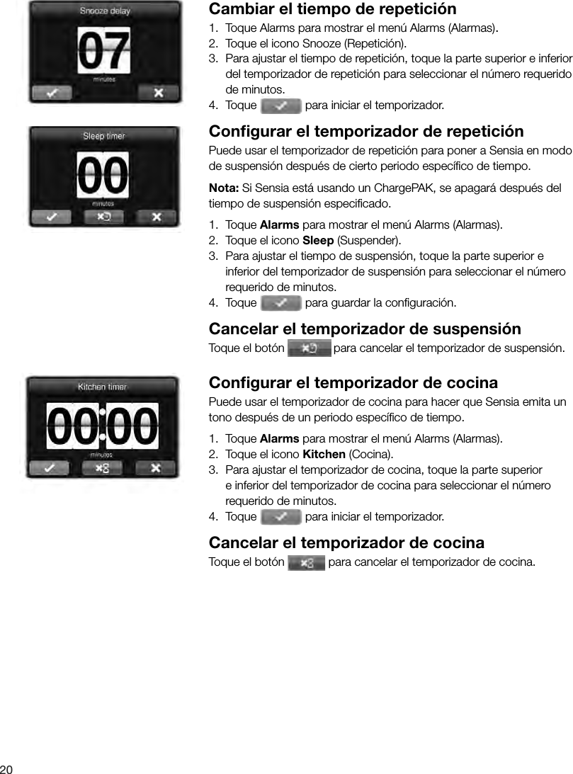 20 Cambiar el tiempo de repetici&oacute;n1.  Toque Alarms para mostrar el men&uacute; Alarms (Alarmas).2.  Toque el icono Snooze (Repetici&oacute;n).3.  Para ajustar el tiempo de repetici&oacute;n, toque la parte superior e inferior del temporizador de repetici&oacute;n para seleccionar el n&uacute;mero requerido de minutos.4. Toque   para iniciar el temporizador. Conﬁ gurar el temporizador de repetici&oacute;nPuede usar el temporizador de repetici&oacute;n para poner a Sensia en modo de suspensi&oacute;n despu&eacute;s de cierto periodo espec&iacute;ﬁ co de tiempo.Nota: Si Sensia est&aacute; usando un ChargePAK, se apagar&aacute; despu&eacute;s del tiempo de suspensi&oacute;n especiﬁ cado.1.  Toque Alarms para mostrar el men&uacute; Alarms (Alarmas).2.  Toque el icono Sleep (Suspender).3.  Para ajustar el tiempo de suspensi&oacute;n, toque la parte superior e inferior del temporizador de suspensi&oacute;n para seleccionar el n&uacute;mero requerido de minutos.4.  Toque   para guardar la conﬁ guraci&oacute;n.Cancelar el temporizador de suspensi&oacute;nToque el bot&oacute;n   para cancelar el temporizador de suspensi&oacute;n.Conﬁ gurar el temporizador de cocinaPuede usar el temporizador de cocina para hacer que Sensia emita un tono despu&eacute;s de un periodo espec&iacute;ﬁ co de tiempo.1.  Toque Alarms para mostrar el men&uacute; Alarms (Alarmas).2.  Toque el icono Kitchen (Cocina).3.  Para ajustar el temporizador de cocina, toque la parte superior e inferior del temporizador de cocina para seleccionar el n&uacute;mero requerido de minutos.4.  Toque   para iniciar el temporizador.Cancelar el temporizador de cocinaToque el bot&oacute;n   para cancelar el temporizador de cocina.