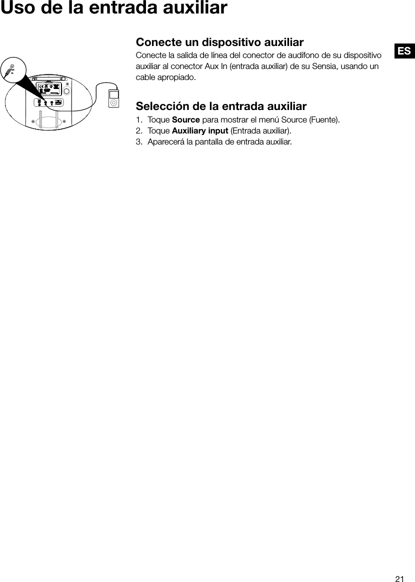 ES21ESConecte un dispositivo auxiliarConecte la salida de l&iacute;nea del conector de aud&iacute;fono de su dispositivo auxiliar al conector Aux In (entrada auxiliar) de su Sensia, usando un cable apropiado.Selecci&oacute;n de la entrada auxiliar1. Toque Source para mostrar el men&uacute; Source (Fuente).2. Toque Auxiliary input (Entrada auxiliar).3.  Aparecer&aacute; la pantalla de entrada auxiliar.AuxInUso de la entrada auxiliar