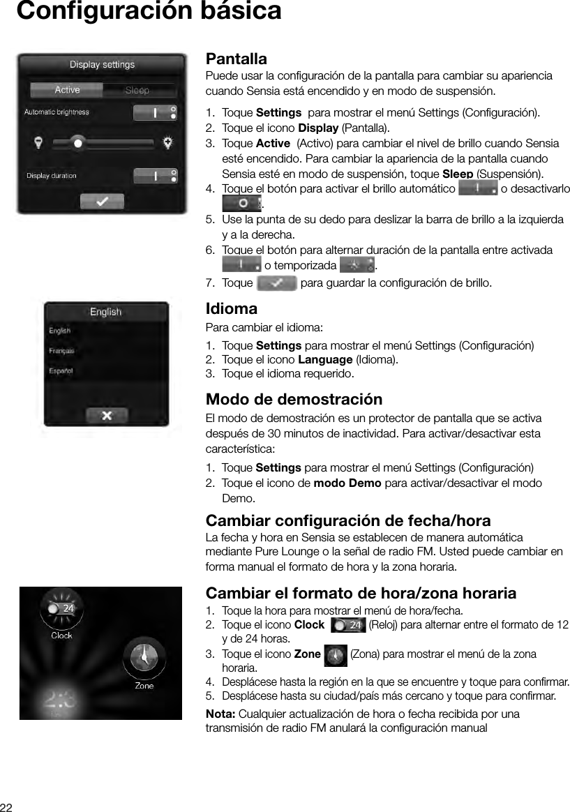 22Conﬁ guraci&oacute;n b&aacute;sicaPantallaPuede usar la conﬁ guraci&oacute;n de la pantalla para cambiar su apariencia cuando Sensia est&aacute; encendido y en modo de suspensi&oacute;n.1.  Toque Settings  para mostrar el men&uacute; Settings (Conﬁ guraci&oacute;n).2.  Toque el icono Display (Pantalla).3.  Toque Active  (Activo) para cambiar el nivel de brillo cuando Sensia est&eacute; encendido. Para cambiar la apariencia de la pantalla cuando Sensia est&eacute; en modo de suspensi&oacute;n, toque Sleep (Suspensi&oacute;n).4.  Toque el bot&oacute;n para activar el brillo autom&aacute;tico   o desactivarlo .5.  Use la punta de su dedo para deslizar la barra de brillo a la izquierda y a la derecha.6.  Toque el bot&oacute;n para alternar duraci&oacute;n de la pantalla entre activada  o temporizada  .7.  Toque   para guardar la conﬁ guraci&oacute;n de brillo.IdiomaPara cambiar el idioma:1.  Toque Settings para mostrar el men&uacute; Settings (Conﬁ guraci&oacute;n)2.  Toque el icono Language (Idioma).3.  Toque el idioma requerido.Modo de demostraci&oacute;nEl modo de demostraci&oacute;n es un protector de pantalla que se activa despu&eacute;s de 30 minutos de inactividad. Para activar/desactivar esta caracter&iacute;stica:1.  Toque Settings para mostrar el men&uacute; Settings (Conﬁ guraci&oacute;n)2.  Toque el icono de modo Demo para activar/desactivar el modo Demo.Cambiar conﬁ guraci&oacute;n de fecha/horaLa fecha y hora en Sensia se establecen de manera autom&aacute;tica mediante Pure Lounge o la se&ntilde;al de radio FM. Usted puede cambiar en forma manual el formato de hora y la zona horaria.Cambiar el formato de hora/zona horaria1.  Toque la hora para mostrar el men&uacute; de hora/fecha.2.  Toque el icono Clock    (Reloj) para alternar entre el formato de 12 y de 24 horas.3.  Toque el icono Zone   (Zona) para mostrar el men&uacute; de la zona horaria.4.  Despl&aacute;cese hasta la regi&oacute;n en la que se encuentre y toque para conﬁ rmar.5.  Despl&aacute;cese hasta su ciudad/pa&iacute;s m&aacute;s cercano y toque para conﬁ rmar.Nota: Cualquier actualizaci&oacute;n de hora o fecha recibida por una transmisi&oacute;n de radio FM anular&aacute; la conﬁ guraci&oacute;n manual