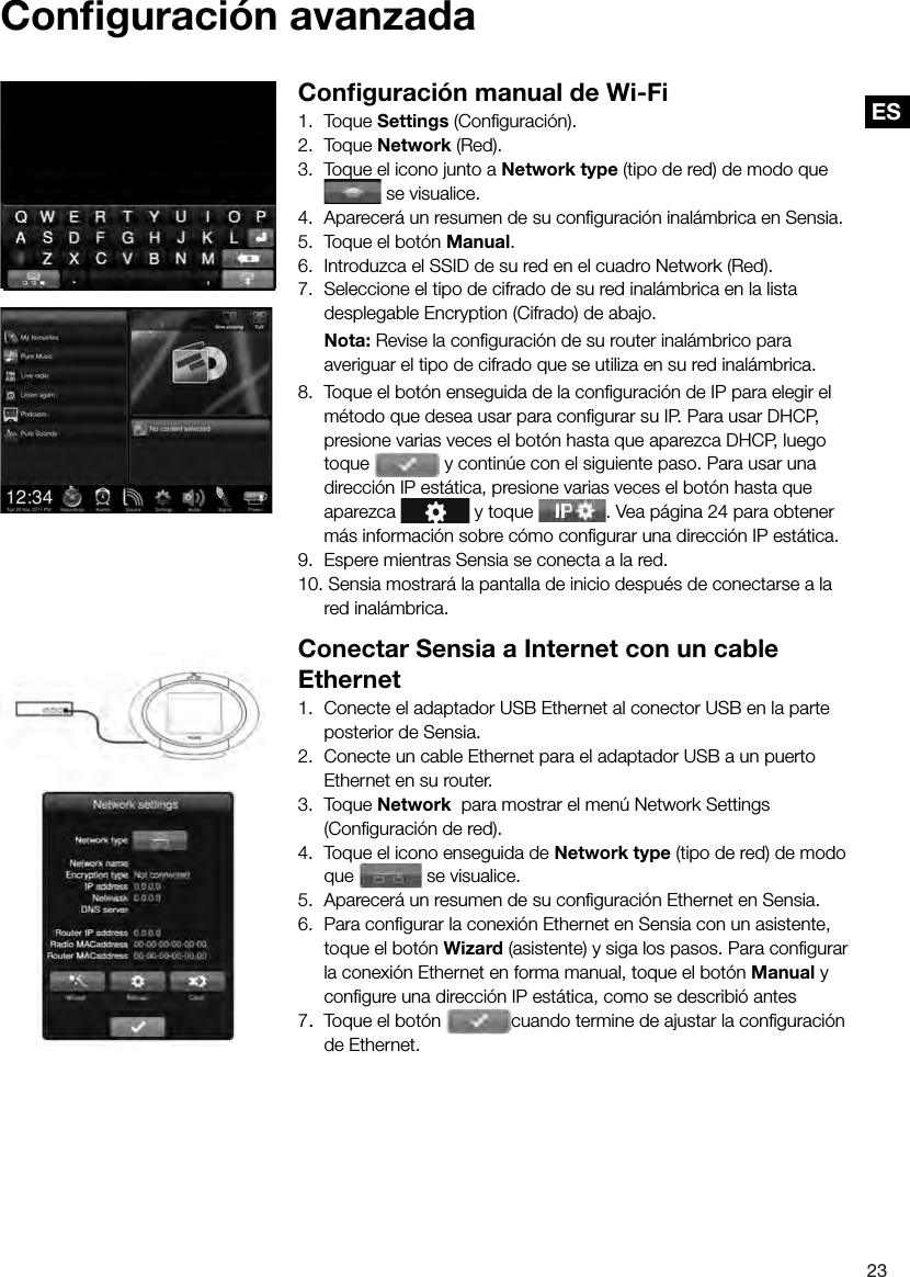 ES23ES Conﬁ  guraci&oacute;n  avanzada Conﬁ guraci&oacute;n manual de Wi-Fi1. Toque Settings (Conﬁ guraci&oacute;n).2. Toque Network (Red).3.  Toque el icono junto a Network type (tipo de red) de modo que  se visualice.4.  Aparecer&aacute; un resumen de su conﬁ guraci&oacute;n inal&aacute;mbrica en Sensia.5.  Toque el bot&oacute;n Manual.6.  Introduzca el SSID de su red en el cuadro Network (Red).7.  Seleccione el tipo de cifrado de su red inal&aacute;mbrica en la lista desplegable Encryption (Cifrado) de abajo. Nota: Revise la conﬁ guraci&oacute;n de su router inal&aacute;mbrico para averiguar el tipo de cifrado que se utiliza en su red inal&aacute;mbrica.8.  Toque el bot&oacute;n enseguida de la conﬁ guraci&oacute;n de IP para elegir el m&eacute;todo que desea usar para conﬁ gurar su IP. Para usar DHCP, presione varias veces el bot&oacute;n hasta que aparezca DHCP, luego toque   y contin&uacute;e con el siguiente paso. Para usar una direcci&oacute;n IP est&aacute;tica, presione varias veces el bot&oacute;n hasta que aparezca   y toque  . Vea p&aacute;gina 24 para obtener m&aacute;s informaci&oacute;n sobre c&oacute;mo conﬁ gurar una direcci&oacute;n IP est&aacute;tica.9.  Espere mientras Sensia se conecta a la red.10. Sensia mostrar&aacute; la pantalla de inicio despu&eacute;s de conectarse a la red inal&aacute;mbrica.Conectar Sensia a Internet con un cable Ethernet1.  Conecte el adaptador USB Ethernet al conector USB en la parte posterior de Sensia.2.  Conecte un cable Ethernet para el adaptador USB a un puerto Ethernet en su router.3. Toque Network  para mostrar el men&uacute; Network Settings (Conﬁ guraci&oacute;n de red).4.  Toque el icono enseguida de Network type (tipo de red) de modo que   se visualice.5.  Aparecer&aacute; un resumen de su conﬁ guraci&oacute;n Ethernet en Sensia.6.  Para conﬁ gurar la conexi&oacute;n Ethernet en Sensia con un asistente, toque el bot&oacute;n Wizard (asistente) y siga los pasos. Para conﬁ gurar la conexi&oacute;n Ethernet en forma manual, toque el bot&oacute;n Manual y conﬁ gure una direcci&oacute;n IP est&aacute;tica, como se describi&oacute; antes7.  Toque el bot&oacute;n  cuando termine de ajustar la conﬁ guraci&oacute;n de Ethernet.