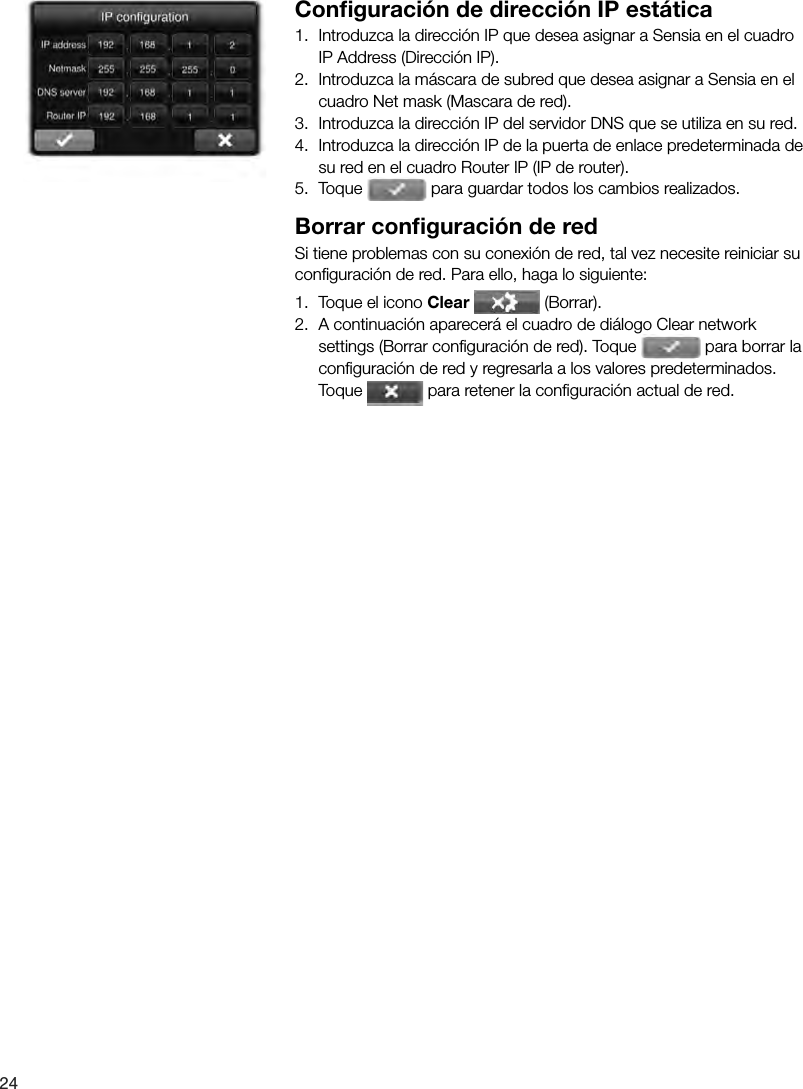 24 Conﬁ guraci&oacute;n de direcci&oacute;n IP est&aacute;tica1.  Introduzca la direcci&oacute;n IP que desea asignar a Sensia en el cuadro IP Address (Direcci&oacute;n IP).2.  Introduzca la m&aacute;scara de subred que desea asignar a Sensia en el cuadro Net mask (Mascara de red).3.  Introduzca la direcci&oacute;n IP del servidor DNS que se utiliza en su red.4.  Introduzca la direcci&oacute;n IP de la puerta de enlace predeterminada de su red en el cuadro Router IP (IP de router).5.  Toque   para guardar todos los cambios realizados.Borrar conﬁ guraci&oacute;n de redSi tiene problemas con su conexi&oacute;n de red, tal vez necesite reiniciar su conﬁ guraci&oacute;n de red. Para ello, haga lo siguiente:1.  Toque el icono Clear  (Borrar).2.  A continuaci&oacute;n aparecer&aacute; el cuadro de di&aacute;logo Clear network settings (Borrar conﬁ guraci&oacute;n de red). Toque   para borrar la conﬁ guraci&oacute;n de red y regresarla a los valores predeterminados. Toque   para retener la conﬁ guraci&oacute;n actual de red.
