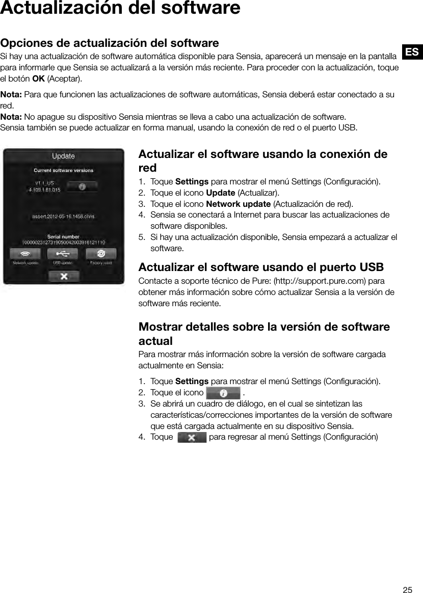 ES25ESActualizaci&oacute;n del softwareOpciones de actualizaci&oacute;n del softwareSi hay una actualizaci&oacute;n de software autom&aacute;tica disponible para Sensia, aparecer&aacute; un mensaje en la pantalla para informarle que Sensia se actualizar&aacute; a la versi&oacute;n m&aacute;s reciente. Para proceder con la actualizaci&oacute;n, toque el bot&oacute;n OK (Aceptar).Nota: Para que funcionen las actualizaciones de software autom&aacute;ticas, Sensia deber&aacute; estar conectado a su red.Nota: No apague su dispositivo Sensia mientras se lleva a cabo una actualizaci&oacute;n de software.Sensia tambi&eacute;n se puede actualizar en forma manual, usando la conexi&oacute;n de red o el puerto USB.Actualizar el software usando la conexi&oacute;n de red1.  Toque Settings para mostrar el men&uacute; Settings (Conﬁguraci&oacute;n).2.  Toque el icono Update (Actualizar).3.  Toque el icono Network update (Actualizaci&oacute;n de red).4.  Sensia se conectar&aacute; a Internet para buscar las actualizaciones de software disponibles.5.  Si hay una actualizaci&oacute;n disponible, Sensia empezar&aacute; a actualizar el software.Actualizar el software usando el puerto USBContacte a soporte t&eacute;cnico de Pure: (http://support.pure.com) para obtener m&aacute;s informaci&oacute;n sobre c&oacute;mo actualizar Sensia a la versi&oacute;n de software m&aacute;s reciente.Mostrar detalles sobre la versi&oacute;n de software actualPara mostrar m&aacute;s informaci&oacute;n sobre la versi&oacute;n de software cargada actualmente en Sensia:1.  Toque Settings para mostrar el men&uacute; Settings (Conﬁguraci&oacute;n).2.  Toque el icono   .3.  Se abrir&aacute; un cuadro de di&aacute;logo, en el cual se sintetizan las caracter&iacute;sticas/correcciones importantes de la versi&oacute;n de software que est&aacute; cargada actualmente en su dispositivo Sensia.4.  Toque    para regresar al men&uacute; Settings (Conﬁguraci&oacute;n)