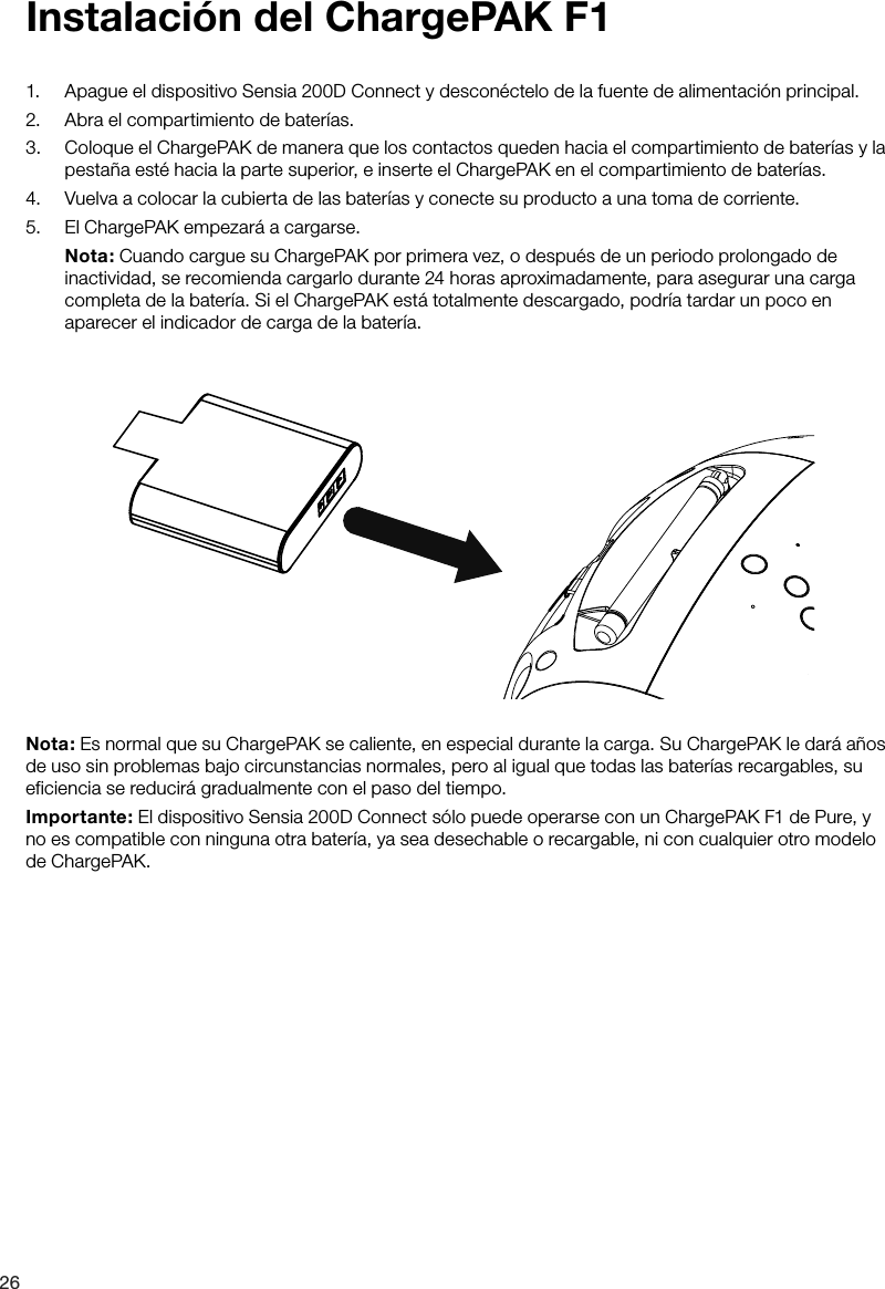 261.  Apague el dispositivo Sensia 200D Connect y descon&eacute;ctelo de la fuente de alimentaci&oacute;n principal.2.  Abra el compartimiento de bater&iacute;as.3.  Coloque el ChargePAK de manera que los contactos queden hacia el compartimiento de bater&iacute;as y la pesta&ntilde;a est&eacute; hacia la parte superior, e inserte el ChargePAK en el compartimiento de bater&iacute;as.4.  Vuelva a colocar la cubierta de las bater&iacute;as y conecte su producto a una toma de corriente.5.  El ChargePAK empezar&aacute; a cargarse. Nota: Cuando cargue su ChargePAK por primera vez, o despu&eacute;s de un periodo prolongado de inactividad, se recomienda cargarlo durante 24 horas aproximadamente, para asegurar una carga completa de la bater&iacute;a. Si el ChargePAK est&aacute; totalmente descargado, podr&iacute;a tardar un poco en aparecer el indicador de carga de la bater&iacute;a.Instalaci&oacute;n del ChargePAK F1Nota: Es normal que su ChargePAK se caliente, en especial durante la carga. Su ChargePAK le dar&aacute; a&ntilde;os de uso sin problemas bajo circunstancias normales, pero al igual que todas las bater&iacute;as recargables, su eficiencia se reducir&aacute; gradualmente con el paso del tiempo.Importante: El dispositivo Sensia 200D Connect s&oacute;lo puede operarse con un ChargePAK F1 de Pure, y no es compatible con ninguna otra bater&iacute;a, ya sea desechable o recargable, ni con cualquier otro modelo de ChargePAK.