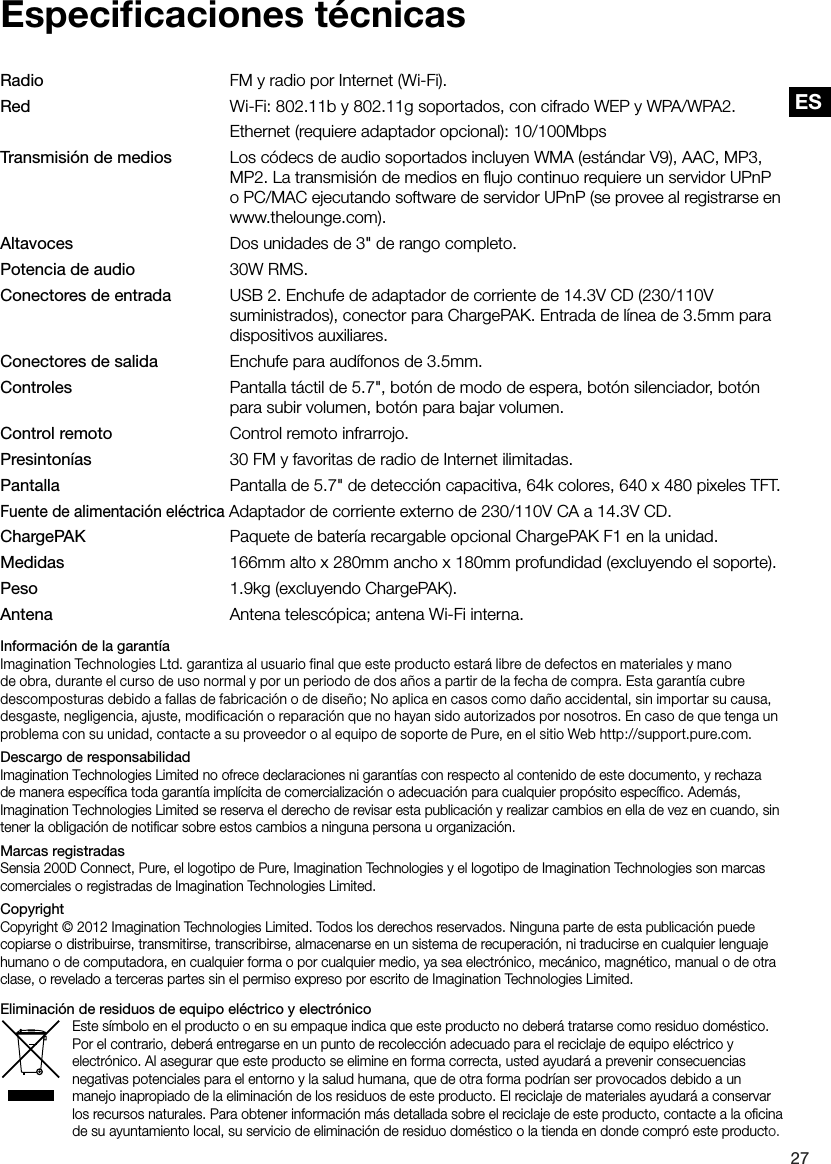 ES27ESEspeciﬁcaciones t&eacute;cnicasRadio        FM y radio por Internet (Wi-Fi).Red        Wi-Fi: 802.11b y 802.11g soportados, con cifrado WEP y WPA/WPA2.        Ethernet (requiere adaptador opcional): 10/100MbpsTransmisi&oacute;n de medios   Los c&oacute;decs de audio soportados incluyen WMA (est&aacute;ndar V9), AAC, MP3,         MP2. La transmisi&oacute;n de medios en ﬂujo continuo requiere un servidor UPnP         o PC/MAC ejecutando software de servidor UPnP (se provee al registrarse en         www.thelounge.com).Altavoces        Dos unidades de 3" de rango completo.Potencia de audio      30W RMS.Conectores de entrada   USB 2. Enchufe de adaptador de corriente de 14.3V CD (230/110V           suministrados), conector para ChargePAK. Entrada de l&iacute;nea de 3.5mm para         dispositivos auxiliares.Conectores de salida    Enchufe para aud&iacute;fonos de 3.5mm.Controles        Pantalla t&aacute;ctil de 5.7", bot&oacute;n de modo de espera, bot&oacute;n silenciador, bot&oacute;n         para subir volumen, bot&oacute;n para bajar volumen.Control remoto     Control remoto infrarrojo.Presinton&iacute;as       30 FM y favoritas de radio de Internet ilimitadas.Pantalla        Pantalla de 5.7" de detecci&oacute;n capacitiva, 64k colores, 640 x 480 pixeles TFT.Fuente de alimentaci&oacute;n el&eacute;ctrica Adaptador de corriente externo de 230/110V CA a 14.3V CD.ChargePAK        Paquete de bater&iacute;a recargable opcional ChargePAK F1 en la unidad.Medidas        166mm alto x 280mm ancho x 180mm profundidad (excluyendo el soporte).Peso        1.9kg (excluyendo ChargePAK).Antena       Antena telesc&oacute;pica; antena Wi-Fi interna.Informaci&oacute;n de la garant&iacute;aImagination Technologies Ltd. garantiza al usuario final que este producto estar&aacute; libre de defectos en materiales y mano de obra, durante el curso de uso normal y por un periodo de dos a&ntilde;os a partir de la fecha de compra. Esta garant&iacute;a cubre descomposturas debido a fallas de fabricaci&oacute;n o de dise&ntilde;o; No aplica en casos como da&ntilde;o accidental, sin importar su causa, desgaste, negligencia, ajuste, modificaci&oacute;n o reparaci&oacute;n que no hayan sido autorizados por nosotros. En caso de que tenga un problema con su unidad, contacte a su proveedor o al equipo de soporte de Pure, en el sitio Web http://support.pure.com.Descargo de responsabilidadImagination Technologies Limited no ofrece declaraciones ni garant&iacute;as con respecto al contenido de este documento, y rechaza de manera espec&iacute;ﬁca toda garant&iacute;a impl&iacute;cita de comercializaci&oacute;n o adecuaci&oacute;n para cualquier prop&oacute;sito espec&iacute;ﬁco. Adem&aacute;s, Imagination Technologies Limited se reserva el derecho de revisar esta publicaci&oacute;n y realizar cambios en ella de vez en cuando, sin tener la obligaci&oacute;n de notiﬁcar sobre estos cambios a ninguna persona u organizaci&oacute;n.Marcas registradasSensia 200D Connect, Pure, el logotipo de Pure, Imagination Technologies y el logotipo de Imagination Technologies son marcas comerciales o registradas de Imagination Technologies Limited. CopyrightCopyright &copy; 2012 Imagination Technologies Limited. Todos los derechos reservados. Ninguna parte de esta publicaci&oacute;n puede copiarse o distribuirse, transmitirse, transcribirse, almacenarse en un sistema de recuperaci&oacute;n, ni traducirse en cualquier lenguaje humano o de computadora, en cualquier forma o por cualquier medio, ya sea electr&oacute;nico, mec&aacute;nico, magn&eacute;tico, manual o de otra clase, o revelado a terceras partes sin el permiso expreso por escrito de Imagination Technologies Limited.Eliminaci&oacute;n de residuos de equipo el&eacute;ctrico y electr&oacute;nicoEste s&iacute;mbolo en el producto o en su empaque indica que este producto no deber&aacute; tratarse como residuo dom&eacute;stico. Por el contrario, deber&aacute; entregarse en un punto de recolecci&oacute;n adecuado para el reciclaje de equipo el&eacute;ctrico y electr&oacute;nico. Al asegurar que este producto se elimine en forma correcta, usted ayudar&aacute; a prevenir consecuencias negativas potenciales para el entorno y la salud humana, que de otra forma podr&iacute;an ser provocados debido a un manejo inapropiado de la eliminaci&oacute;n de los residuos de este producto. El reciclaje de materiales ayudar&aacute; a conservar los recursos naturales. Para obtener informaci&oacute;n m&aacute;s detallada sobre el reciclaje de este producto, contacte a la oﬁcina de su ayuntamiento local, su servicio de eliminaci&oacute;n de residuo dom&eacute;stico o la tienda en donde compr&oacute; este producto.