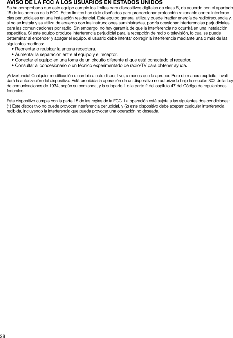 28AVISO DE LA FCC A LOS USUARIOS EN ESTADOS UNIDOSSe ha comprobado que este equipo cumple los l&iacute;mites para dispositivos digitales de clase B, de acuerdo con el apartado 15 de las normas de la FCC. Estos l&iacute;mites han sido dise&ntilde;ados para proporcionar protecci&oacute;n razonable contra interferen-cias perjudiciales en una instalaci&oacute;n residencial. Este equipo genera, utiliza y puede irradiar energ&iacute;a de radiofrecuencia y, si no se instala y se utiliza de acuerdo con las instrucciones suministradas, podr&iacute;a ocasionar interferencias perjudiciales para las comunicaciones por radio. Sin embargo, no hay garant&iacute;a de que la interferencia no ocurrir&aacute; en una instalaci&oacute;n espec&iacute;fica. Si este equipo produce interferencia perjudicial para la recepci&oacute;n de radio o televisi&oacute;n, lo cual se puede determinar al encender y apagar el equipo, el usuario debe intentar corregir la interferencia mediante una o m&aacute;s de las siguientes medidas:&bull; Reorientar o reubicar la antena receptora.&bull; Aumentar la separaci&oacute;n entre el equipo y el receptor.&bull; Conectar el equipo en una toma de un circuito diferente al que est&aacute; conectado el receptor.&bull; Consultar al concesionario o un t&eacute;cnico experimentado de radio/TV para obtener ayuda.&iexcl;Advertencia! Cualquier modiﬁcaci&oacute;n o cambio a este dispositivo, a menos que lo apruebe Pure de manera expl&iacute;cita, invali-dar&aacute; la autorizaci&oacute;n del dispositivo. Est&aacute; prohibida la operaci&oacute;n de un dispositivo no autorizado bajo la secci&oacute;n 302 de la Ley de comunicaciones de 1934, seg&uacute;n su enmienda, y la subparte 1 o la parte 2 del cap&iacute;tulo 47 del C&oacute;digo de regulaciones federales.Este dispositivo cumple con la parte 15 de las reglas de la FCC. La operaci&oacute;n est&aacute; sujeta a las siguientes dos condiciones: (1) Este dispositivo no puede provocar interferencia perjudicial, y (2) este dispositivo debe aceptar cualquier interferencia recibida, incluyendo la interferencia que pueda provocar una operaci&oacute;n no deseada.