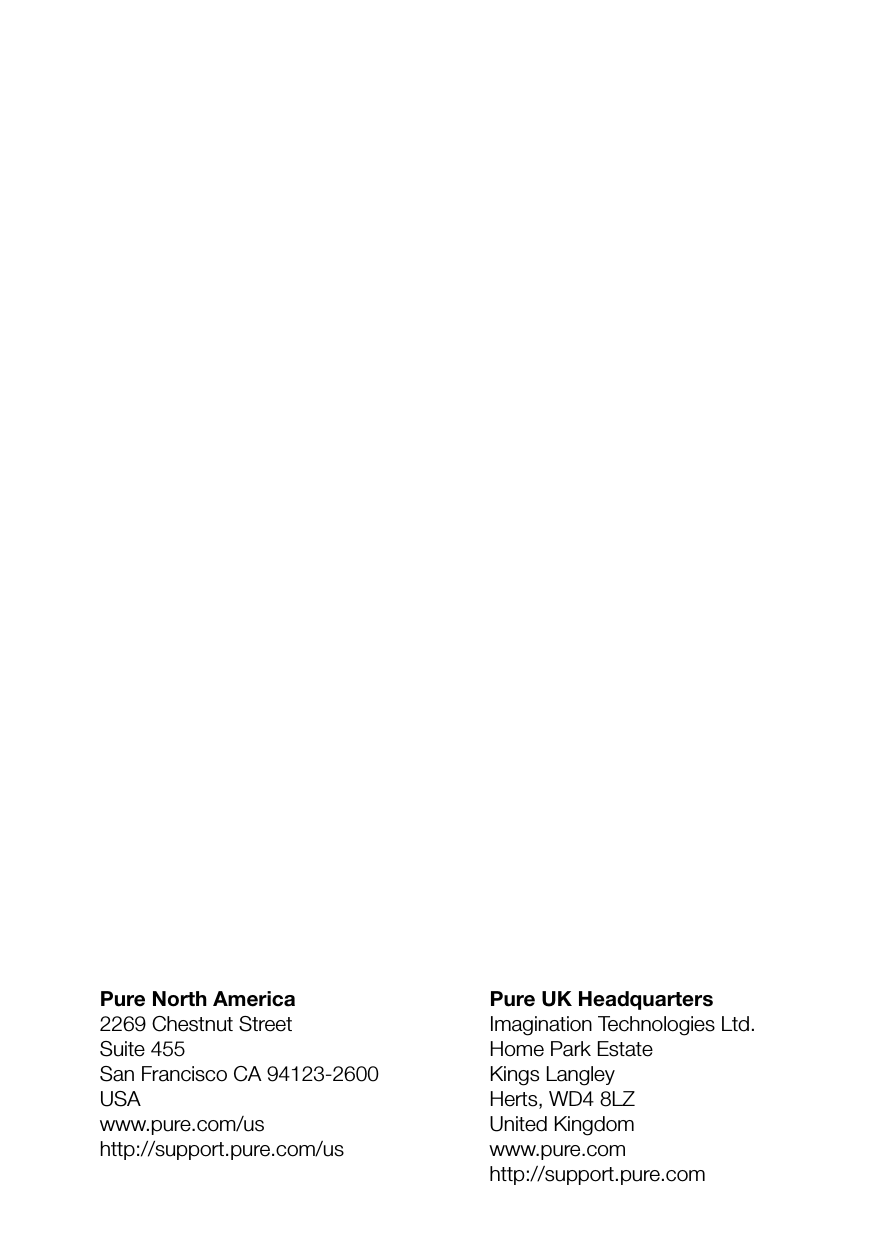 Pure UK HeadquartersImagination Technologies Ltd.Home Park EstateKings LangleyHerts, WD4 8LZUnited Kingdomwww.pure.comhttp://support.pure.comPure North America2269 Chestnut StreetSuite 455San Francisco CA 94123-2600USAwww.pure.com/ushttp://support.pure.com/us