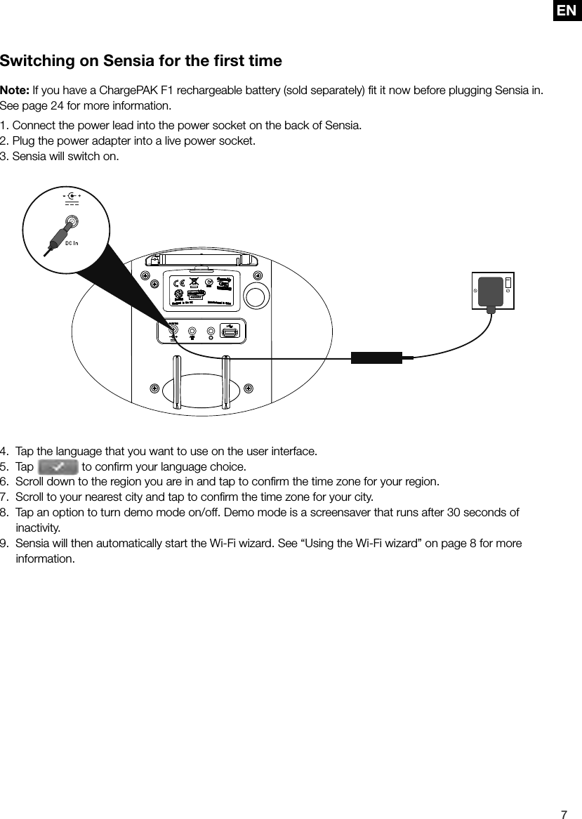 EN7ENSwitching on Sensia for the ﬁ rst timeNote: If you have a ChargePAK F1 rechargeable battery (sold separately) ﬁ t it now before plugging Sensia in. See page 24 for more information.1. Connect the power lead into the power socket on the back of Sensia.2. Plug the power adapter into a live power socket.3. Sensia will switch on.4.  Tap the language that you want to use on the user interface.5.  Tap   to conﬁ rm your language choice.6.  Scroll down to the region you are in and tap to conﬁ rm the time zone for your region.7.  Scroll to your nearest city and tap to conﬁ rm the time zone for your city.8.  Tap an option to turn demo mode on/off. Demo mode is a screensaver that runs after 30 seconds of  inactivity.9.  Sensia will then automatically start the Wi-Fi wizard. See &ldquo;Using the Wi-Fi wizard&rdquo; on page 8 for more information.