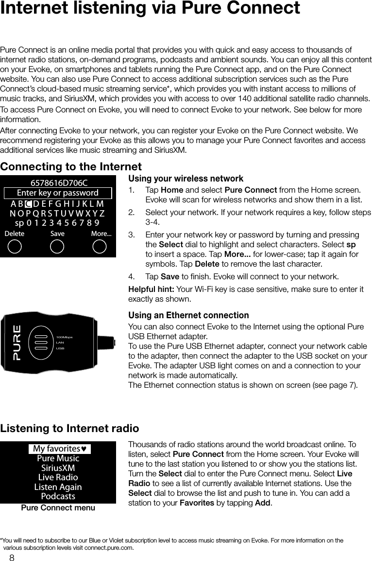 8Internet listening via Pure ConnectPure Connect is an online media portal that provides you with quick and easy access to thousands of internet radio stations, on-demand programs, podcasts and ambient sounds. You can enjoy all this content on your Evoke, on smartphones and tablets running the Pure Connect app, and on the Pure Connect website. You can also use Pure Connect to access additional subscription services such as the Pure Connect&rsquo;s cloud-based music streaming service*, which provides you with instant access to millions of music tracks, and SiriusXM, which provides you with access to over 140 additional satellite radio channels.To access Pure Connect on Evoke, you will need to connect Evoke to your network. See below for more information.After connecting Evoke to your network, you can register your Evoke on the Pure Connect website. We recommend registering your Evoke as this allows you to manage your Pure Connect favorites and access additional services like music streaming and SiriusXM.Connecting to the InternetUsing your wireless network1. Tap Home and select Pure Connect from the Home screen. Evoke will scan for wireless networks and show them in a list. 2.  Select your network. If your network requires a key, follow steps 3-4.3.  Enter your network key or password by turning and pressing the Select dial to highlight and select characters. Select sp to insert a space. Tap More... for lower-case; tap it again for symbols. Tap Delete to remove the last character. 4. Tap Save to finish. Evoke will connect to your network.Helpful hint: Your Wi-Fi key is case sensitive, make sure to enter it exactly as shown.Using an Ethernet connectionYou can also connect Evoke to the Internet using the optional Pure USB Ethernet adapter.To use the Pure USB Ethernet adapter, connect your network cable to the adapter, then connect the adapter to the USB socket on your Evoke. The adapter USB light comes on and a connection to your network is made automatically. The Ethernet connection status is shown on screen (see page 7).A B CDEFGHIJKLMNOPQRSTUVWXYZsp0123456789Enter key or password Delete Save More...6578616D706CLANUSB100MbpsLANUSB  My favorites&hearts;Pure MusicSiriusXMLive RadioListen AgainPodcastsPure Connect menuListening to Internet radioThousands of radio stations around the world broadcast online. To listen, select Pure Connect from the Home screen. Your Evoke will tune to the last station you listened to or show you the stations list. Turn the Select dial to enter the Pure Connect menu. Select Live Radio to see a list of currently available Internet stations. Use the Select dial to browse the list and push to tune in. You can add a station to your Favorites by tapping Add.* You will need to subscribe to our Blue or Violet subscription level to access music streaming on Evoke. For more information on the       various subscription levels visit connect.pure.com.
