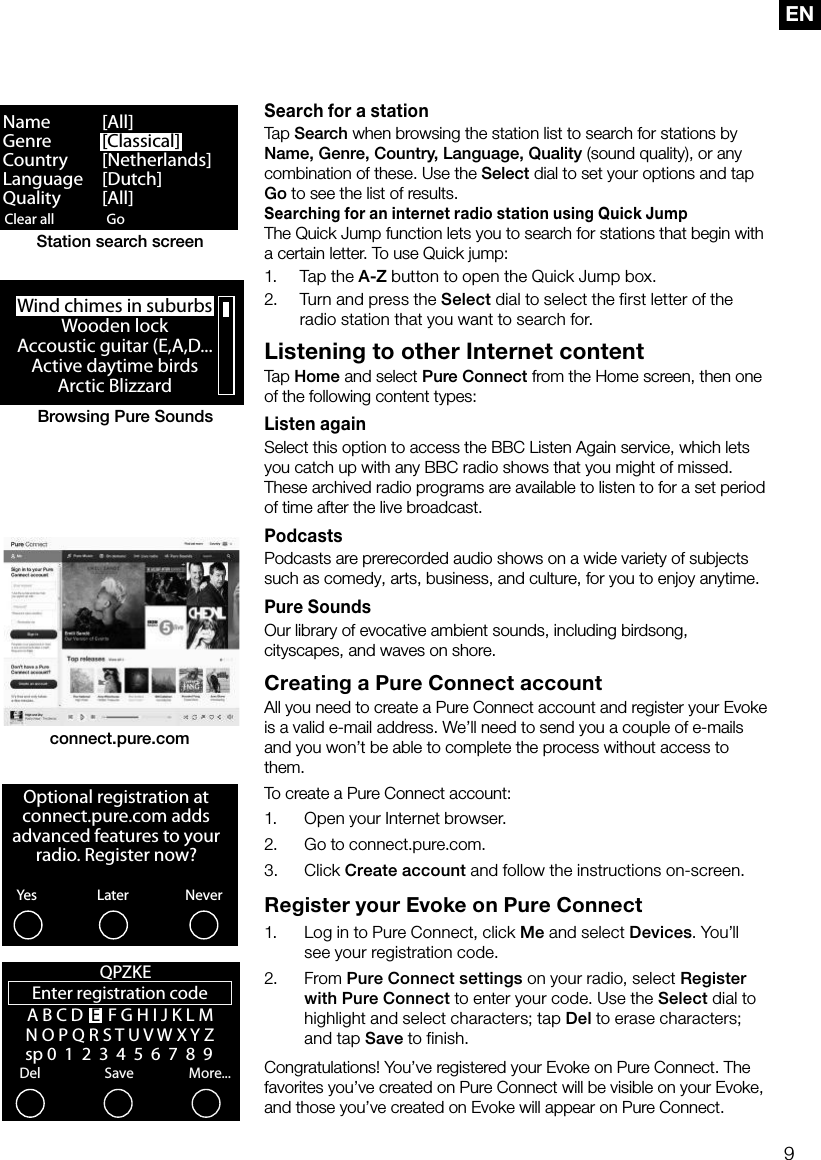 9ENSearch for a stationTap Search when browsing the station list to search for stations by Name, Genre, Country, Language, Quality (sound quality), or any combination of these. Use the Select dial to set your options and tap Go to see the list of results.Searching for an internet radio station using Quick JumpThe Quick Jump function lets you to search for stations that begin with a certain letter. To use Quick jump:1.  Tap the A-Z button to open the Quick Jump box.2.  Turn and press the Select dial to select the first letter of the radio station that you want to search for.Listening to other Internet contentTap Home and select Pure Connect from the Home screen, then one of the following content types: Listen againSelect this option to access the BBC Listen Again service, which lets you catch up with any BBC radio shows that you might of missed. These archived radio programs are available to listen to for a set period of time after the live broadcast.PodcastsPodcasts are prerecorded audio shows on a wide variety of subjects such as comedy, arts, business, and culture, for you to enjoy anytime. Pure SoundsOur library of evocative ambient sounds, including birdsong, cityscapes, and waves on shore.Creating a Pure Connect accountAll you need to create a Pure Connect account and register your Evoke is a valid e-mail address. We&rsquo;ll need to send you a couple of e-mails and you won&rsquo;t be able to complete the process without access to them.To create a Pure Connect account:1.     Open your Internet browser.2.    Go to connect.pure.com.3.     Click  Create account and follow the instructions on-screen.Register your Evoke on Pure Connect1.    Log in to Pure Connect, click Me and select Devices. You&rsquo;ll see your registration code. 2.     From  Pure Connect settings on your radio, select Register with Pure Connect to enter your code. Use the Select dial to highlight and select characters; tap Del to erase characters; and tap Save to finish.Congratulations! You&rsquo;ve registered your Evoke on Pure Connect. The favorites you&rsquo;ve created on Pure Connect will be visible on your Evoke, and those you&rsquo;ve created on Evoke will appear on Pure Connect.Clear all ClearGo LoungeName   [All]Genre   [Classical]Country [Netherlands]Language [Dutch]Quality [All]Station search screenWind chimes in suburbsWooden lockAccoustic guitar (E,A,D...Active daytime birdsArctic BlizzardBrowsing Pure Soundsconnect.pure.comOptional registration at connect.pure.com adds advanced features to your radio. Register now?YesNeverLaterEnter registration codeDelSaveMore...QPZKE A B C D  E  F G H I J K L M N O P Q R S T U V W X Y Z   sp 0  1  2  3  4  5  6  7  8  9