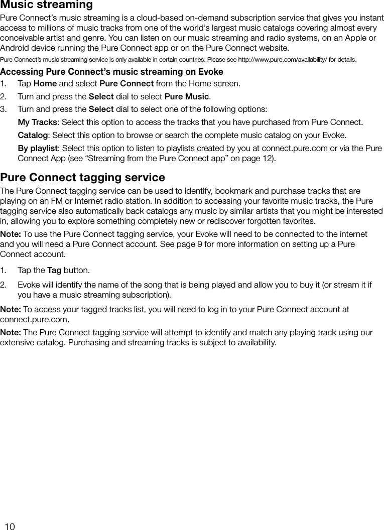 10Music streamingPure Connect&rsquo;s music streaming is a cloud-based on-demand subscription service that gives you instant access to millions of music tracks from one of the world&rsquo;s largest music catalogs covering almost every conceivable artist and genre. You can listen on our music streaming and radio systems, on an Apple or Android device running the Pure Connect app or on the Pure Connect website.Pure Connect&rsquo;s music streaming service is only available in certain countries. Please see http://www.pure.com/availability/ for details.Accessing Pure Connect&rsquo;s music streaming on Evoke1. Tap Home and select Pure Connect from the Home screen.2.  Turn and press the Select dial to select Pure Music.3.  Turn and press the Select dial to select one of the following options: My Tracks: Select this option to access the tracks that you have purchased from Pure Connect. Catalog: Select this option to browse or search the complete music catalog on your Evoke. By playlist: Select this option to listen to playlists created by you at connect.pure.com or via the Pure Connect App (see &ldquo;Streaming from the Pure Connect app&rdquo; on page 12).Pure Connect tagging serviceThe Pure Connect tagging service can be used to identify, bookmark and purchase tracks that are playing on an FM or Internet radio station. In addition to accessing your favorite music tracks, the Pure tagging service also automatically back catalogs any music by similar artists that you might be interested in, allowing you to explore something completely new or rediscover forgotten favorites.Note: To use the Pure Connect tagging service, your Evoke will need to be connected to the internet and you will need a Pure Connect account. See page 9 for more information on setting up a Pure Connect account.1.  Tap the Tag button.2.  Evoke will identify the name of the song that is being played and allow you to buy it (or stream it if you have a music streaming subscription).Note: To access your tagged tracks list, you will need to log in to your Pure Connect account at  connect.pure.com.Note: The Pure Connect tagging service will attempt to identify and match any playing track using our extensive catalog. Purchasing and streaming tracks is subject to availability.