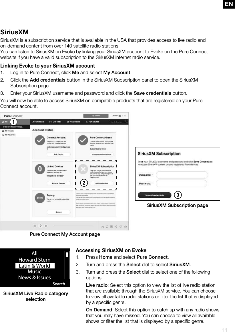 11ENSiriusXMSiriusXM is a subscription service that is available in the USA that provides access to live radio and  on-demand content from over 140 satellite radio stations.You can listen to SiriusXM on Evoke by linking your SiriusXM account to Evoke on the Pure Connect website if you have a valid subscription to the SiriusXM internet radio service.Linking Evoke to your SiriusXM account1.  Log in to Pure Connect, click Me and select My Account.2.  Click the Add credentials button in the SiriusXM Subscription panel to open the SiriusXM Subscription page.3.  Enter your SiriusXM username and password and click the Save credentials button.You will now be able to access SiriusXM on compatible products that are registered on your Pure Connect account.Accessing SiriusXM on Evoke1. Press Home and select Pure Connect.2.  Turn and press the Select dial to select SiriusXM.3.  Turn and press the Select dial to select one of the following options: Live radio: Select this option to view the list of live radio station that are available through the SiriusXM service. You can choose to view all available radio stations or ﬁlter the list that is displayed by a speciﬁc genre. On Demand: Select this option to catch up with any radio shows that you may have missed. You can choose to view all available shows or ﬁlter the list that is displayed by a speciﬁc genre.Pure Connect My Account pageSiriusXM Subscription pageSiriusXM Live Radio category selection SearchAllHoward SternLatin &amp; World                    MusicNews &amp; Issues                  