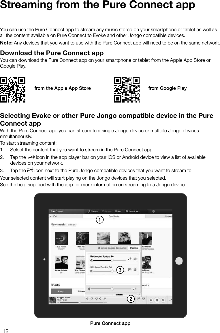 12Streaming from the Pure Connect appDownload the Pure Connect appYou can download the Pure Connect app on your smartphone or tablet from the Apple App Store or Google Play.You can use the Pure Connect app to stream any music stored on your smartphone or tablet as well as all the content available on Pure Connect to Evoke and other Jongo compatible devices.Note: Any devices that you want to use with the Pure Connect app will need to be on the same network.from the Apple App Store from Google PlaySelecting Evoke or other Pure Jongo compatible device in the Pure Connect appWith the Pure Connect app you can stream to a single Jongo device or multiple Jongo devices simultaneously.To start streaming content:1.  Select the content that you want to stream in the Pure Connect app.2.  Tap the    icon in the app player bar on your iOS or Android device to view a list of available devices on your network.3.  Tap the   icon next to the Pure Jongo compatible devices that you want to stream to. Your selected content will start playing on the Jongo devices that you selected.See the help supplied with the app for more information on streaming to a Jongo device.APure Connect app
