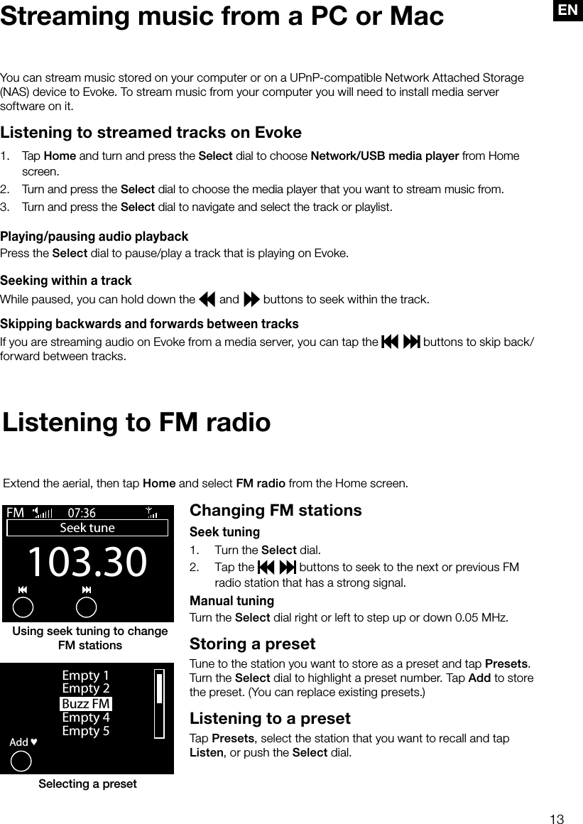 13ENYou can stream music stored on your computer or on a UPnP-compatible Network Attached Storage (NAS) device to Evoke. To stream music from your computer you will need to install media server software on it.Listening to streamed tracks on Evoke1.   Tap Home and turn and press the Select dial to choose Network/USB media player from Home screen.2.   Turn and press the Select dial to choose the media player that you want to stream music from.3.   Turn and press the Select dial to navigate and select the track or playlist.Playing/pausing audio playbackPress the Select dial to pause/play a track that is playing on Evoke.Seeking within a trackWhile paused, you can hold down the   and   buttons to seek within the track.Skipping backwards and forwards between tracksIf you are streaming audio on Evoke from a media server, you can tap the     buttons to skip back/forward between tracks.Streaming music from a PC or MacListening to FM radioChanging FM stationsSeek tuning1.     Turn the Select dial.2.     Tap the     buttons to seek to the next or previous FM radio station that has a strong signal.Manual tuningTurn the Select dial right or left to step up or down 0.05 MHz.Storing a presetTune to the station you want to store as a preset and tap Presets. Turn the Select dial to highlight a preset number. Tap Add to store the preset. (You can replace existing presets.)Listening to a preset Tap Presets, select the station that you want to recall and tap Listen, or push the Select dial.Extend the aerial, then tap Home and select FM radio from the Home screen.Buzz FMOKAddEmpty 1Empty 2Empty 4Empty 5&hearts;Selecting a presetUsing seek tuning to change  FM stations103.30Seek tuneOptions