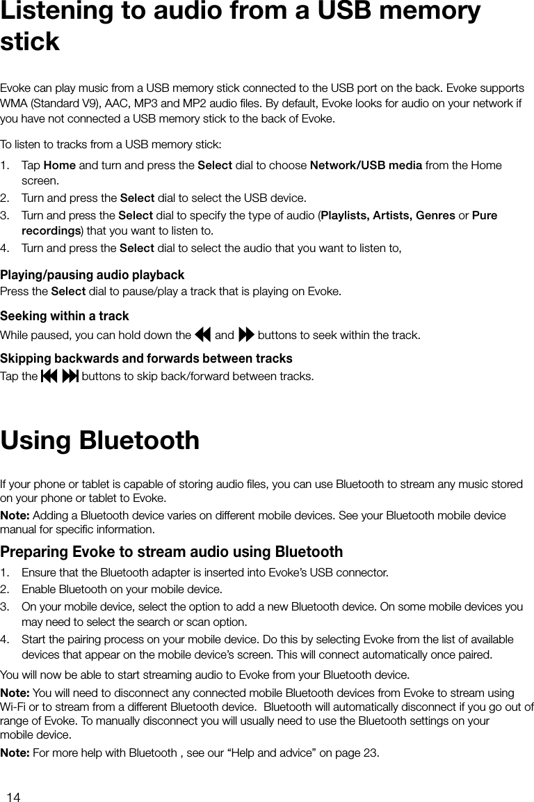 14To listen to tracks from a USB memory stick: 1.  Tap Home and turn and press the Select dial to choose Network/USB media from the Home screen.2.  Turn and press the Select dial to select the USB device.3.  Turn and press the Select dial to specify the type of audio (Playlists, Artists, Genres or Pure recordings) that you want to listen to. 4. Turn and press the Select dial to select the audio that you want to listen to,Playing/pausing audio playbackPress the Select dial to pause/play a track that is playing on Evoke.Seeking within a trackWhile paused, you can hold down the   and   buttons to seek within the track.Skipping backwards and forwards between tracksTap the     buttons to skip back/forward between tracks.Evoke can play music from a USB memory stick connected to the USB port on the back. Evoke supports WMA (Standard V9), AAC, MP3 and MP2 audio ﬁles. By default, Evoke looks for audio on your network if you have not connected a USB memory stick to the back of Evoke.Listening to audio from a USB memory stickUsing BluetoothIf your phone or tablet is capable of storing audio ﬁles, you can use Bluetooth to stream any music stored on your phone or tablet to Evoke.Note: Adding a Bluetooth device varies on different mobile devices. See your Bluetooth mobile device manual for speciﬁc information.Preparing Evoke to stream audio using Bluetooth1.  Ensure that the Bluetooth adapter is inserted into Evoke&rsquo;s USB connector.2.   Enable Bluetooth on your mobile device.3.   On your mobile device, select the option to add a new Bluetooth device. On some mobile devices you may need to select the search or scan option.4.   Start the pairing process on your mobile device. Do this by selecting Evoke from the list of available devices that appear on the mobile device&rsquo;s screen. This will connect automatically once paired.You will now be able to start streaming audio to Evoke from your Bluetooth device.Note: You will need to disconnect any connected mobile Bluetooth devices from Evoke to stream using Wi-Fi or to stream from a different Bluetooth device.  Bluetooth will automatically disconnect if you go out of range of Evoke. To manually disconnect you will usually need to use the Bluetooth settings on your  mobile device.Note: For more help with Bluetooth , see our &ldquo;Help and advice&rdquo; on page 23.