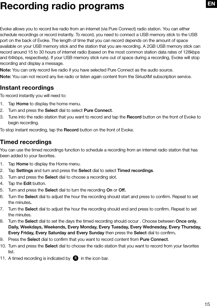 15ENRecording radio programsEvoke allows you to record live radio from an internet (via Pure Connect) radio station. You can either schedule recordings or record instantly. To record, you need to connect a USB memory stick to the USB port on the back of Evoke. The length of time that you can record depends on the amount of space available on your USB memory stick and the station that you are recording. A 2GB USB memory stick can record around 15 to 30 hours of internet radio (based on the most common station data rates of 128kbps and 64kbps, respectively). If your USB memory stick runs out of space during a recording, Evoke will stop recording and display a message.Note: You can only record live radio if you have selected Pure Connect as the audio source.Note: You can not record any live radio or listen again content from the SiriusXM subscription service.Instant recordingsTo record instantly you will need to:1. Tap Home to display the home menu.2.  Turn and press the Select dial to select Pure Connect.3.  Tune into the radio station that you want to record and tap the Record button on the front of Evoke to begin recording.To stop instant recording, tap the Record button on the front of Evoke.Timed recordingsYou can use the timed recordings function to schedule a recording from an internet radio station that has been added to your favorites.1. Tap Home to display the Home menu.2. Tap Settings and turn and press the Select dial to select Timed recordings.3.  Turn and press the Select dial to choose a recording slot.4.  Tap the Edit button.5.   Turn and press the Select dial to turn the recording On or Off.6.   Turn  the  Select dial to adjust the hour the recording should start and press to conﬁrm. Repeat to set the minutes.7.   Turn  the  Select dial to adjust the hour the recording should end and press to conﬁrm. Repeat to set the minutes.8.   Turn  the  Select dial to set the days the timed recording should occur . Choose between Once only, Daily, Weekdays, Weekends, Every Monday, Every Tuesday, Every Wednesday, Every Thursday, Every Friday, Every Saturday and Every Sunday then press the Select dial to conﬁrm.9.   Press  the  Select dial to conﬁrm that you want to record content from Pure Connect.10.  Turn and press the Select dial to choose the radio station that you want to record from your favorites list.11.  A timed recording is indicated by  R in the icon bar.