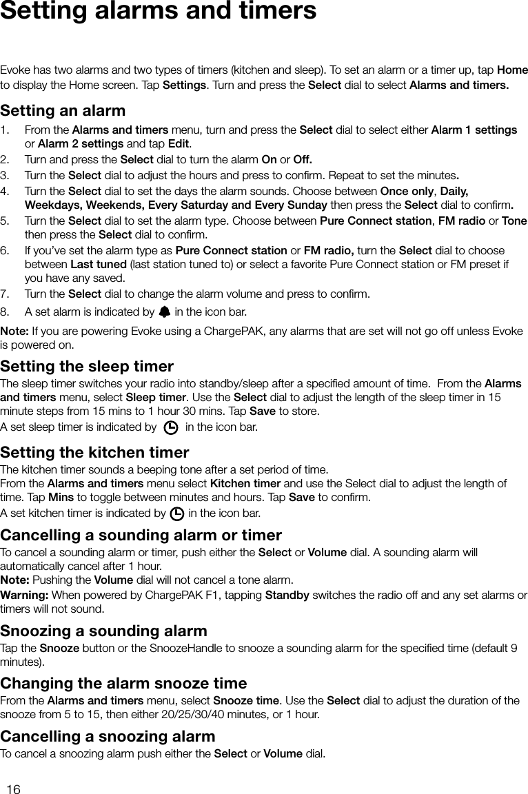 16Setting alarms and timersEvoke has two alarms and two types of timers (kitchen and sleep). To set an alarm or a timer up, tap Home to display the Home screen. Tap Settings. Turn and press the Select dial to select Alarms and timers.Setting an alarm1.    From the Alarms and timers menu, turn and press the Select dial to select either Alarm 1 settings or Alarm 2 settings and tap Edit.2.    Turn and press the Select dial to turn the alarm On or Off.3.    Turn the Select dial to adjust the hours and press to conﬁrm. Repeat to set the minutes.4.    Turn the Select dial to set the days the alarm sounds. Choose between Once only, Daily, Weekdays, Weekends, Every Saturday and Every Sunday then press the Select dial to conﬁrm.5.    Turn the Select dial to set the alarm type. Choose between Pure Connect station, FM radio or Tone then press the Select dial to conﬁrm.6.    If you&rsquo;ve set the alarm type as Pure Connect station or FM radio, turn the Select dial to choose between Last tuned (last station tuned to) or select a favorite Pure Connect station or FM preset if you have any saved.7.    Turn the Select dial to change the alarm volume and press to conﬁrm.8.    A set alarm is indicated by   in the icon bar.Note: If you are powering Evoke using a ChargePAK, any alarms that are set will not go off unless Evoke is powered on.Setting the sleep timerThe sleep timer switches your radio into standby/sleep after a speciﬁed amount of time.  From the Alarms and timers menu, select Sleep timer. Use the Select dial to adjust the length of the sleep timer in 15 minute steps from 15 mins to 1 hour 30 mins. Tap Save to store.A set sleep timer is indicated by   in the icon bar.Setting the kitchen timerThe kitchen timer sounds a beeping tone after a set period of time.From the Alarms and timers menu select Kitchen timer and use the Select dial to adjust the length of time. Tap Mins to toggle between minutes and hours. Tap Save to conﬁrm.A set kitchen timer is indicated by in the icon bar.Cancelling a sounding alarm or timerTo cancel a sounding alarm or timer, push either the Select or Volume dial. A sounding alarm will automatically cancel after 1 hour.Note: Pushing the Volume dial will not cancel a tone alarm.Warning: When powered by ChargePAK F1, tapping Standby switches the radio off and any set alarms or timers will not sound.Snoozing a sounding alarmTap the Snooze button or the SnoozeHandle to snooze a sounding alarm for the speciﬁed time (default 9 minutes).Changing the alarm snooze timeFrom the Alarms and timers menu, select Snooze time. Use the Select dial to adjust the duration of the snooze from 5 to 15, then either 20/25/30/40 minutes, or 1 hour.Cancelling a snoozing alarmTo cancel a snoozing alarm push either the Select or Volume dial.