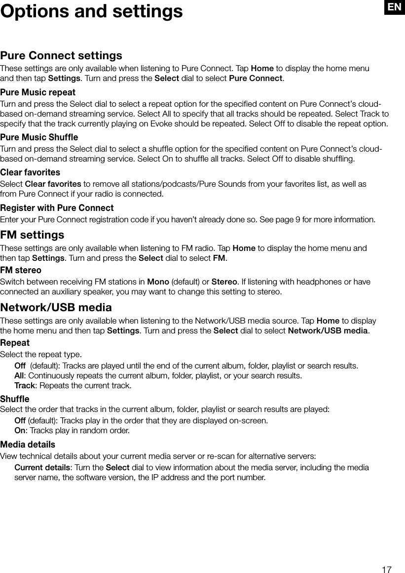 17ENPure Connect settingsThese settings are only available when listening to Pure Connect. Tap Home to display the home menu  and then tap Settings. Turn and press the Select dial to select Pure Connect.Pure Music repeatTurn and press the Select dial to select a repeat option for the specified content on Pure Connect&rsquo;s cloud-based on-demand streaming service. Select All to specify that all tracks should be repeated. Select Track to specify that the track currently playing on Evoke should be repeated. Select Off to disable the repeat option.Pure Music ShuffleTurn and press the Select dial to select a shuffle option for the specified content on Pure Connect&rsquo;s cloud-based on-demand streaming service. Select On to shuffle all tracks. Select Off to disable shuffling.Clear favoritesSelect Clear favorites to remove all stations/podcasts/Pure Sounds from your favorites list, as well as   from Pure Connect if your radio is connected.Register with Pure ConnectEnter your Pure Connect registration code if you haven&rsquo;t already done so. See page 9 for more information.FM settingsThese settings are only available when listening to FM radio. Tap Home to display the home menu and   then tap Settings. Turn and press the Select dial to select FM.FM stereoSwitch between receiving FM stations in Mono (default) or Stereo. If listening with headphones or have connected an auxiliary speaker, you may want to change this setting to stereo.Network/USB mediaThese settings are only available when listening to the Network/USB media source. Tap Home to display the home menu and then tap Settings. Turn and press the Select dial to select Network/USB media.RepeatSelect the repeat type. Off  (default): Tracks are played until the end of the current album, folder, playlist or search results. All: Continuously repeats the current album, folder, playlist, or your search results. Track: Repeats the current track.ShuffleSelect the order that tracks in the current album, folder, playlist or search results are played: Off (default): Tracks play in the order that they are displayed on-screen. On: Tracks play in random order.Media detailsView technical details about your current media server or re-scan for alternative servers: Current details: Turn the Select dial to view information about the media server, including the media server name, the software version, the IP address and the port number.Options and settings