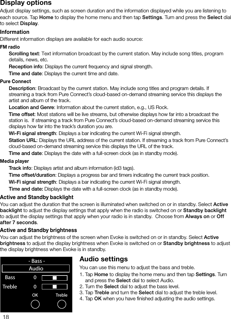 18Display optionsAdjust display settings, such as screen duration and the information displayed while you are listening to each source. Tap Home to display the home menu and then tap Settings. Turn and press the Select dial to select Display.InformationDifferent information displays are available for each audio source:FM radio Scrolling text: Text information broadcast by the current station. May include song titles, program details, news, etc. Reception info: Displays the current frequency and signal strength. Time and date: Displays the current time and date.Pure Connect Description: Broadcast by the current station. May include song titles and program details. If streaming a track from Pure Connect&rsquo;s cloud-based on-demand streaming service this displays the artist and album of the track. Location and Genre: Information about the current station, e.g., US Rock. Time offset: Most stations will be live streams, but otherwise displays how far into a broadcast the station is.  If streaming a track from Pure Connect&rsquo;s cloud-based on-demand streaming service this displays how far into the track&rsquo;s duration you are. Wi-Fi signal strength: Displays a bar indicating the current Wi-Fi signal strength. Station URL: Displays the URL address of the current station. If streaming a track from Pure Connect&rsquo;s cloud-based on-demand streaming service this displays the URL of the track. Time and date: Displays the date with a full-screen clock (as in standby mode).Media player Track info: Displays artist and album information (id3 tags). Time offset/duration: Displays a progress bar and timers indicating the current track position.  Wi-Fi signal strength: Displays a bar indicating the current Wi-Fi signal strength.  Time and date: Displays the date with a full-screen clock (as in standby mode).Active and Standby backlightYou can adjust the duration that the screen is illuminated when switched on or in standby. Select Active backlight to adjust the display settings that apply when the radio is switched on or Standby backlight to adjust the display settings that apply when your radio is in standby.  Choose from Always on or Off after 7 seconds.Active and Standby brightnessYou can adjust the brightness of the screen when Evoke is switched on or in standby. Select Active brightness to adjust the display brightness when Evoke is switched on or Standby brightness to adjust the display brightness when Evoke is in standby.Audio settingsYou can use this menu to adjust the bass and treble.1.  Tap  Home to display the home menu and then tap Settings. Turn    and press the Select dial to select Audio.2.  Turn the Select dial to adjust the bass level.3.   Tap  Treble and turn the Select dial to adjust the treble level.4.  Tap OK when you have ﬁnished adjusting the audio settings.OK Treble  Bass     0 Treble              0    sp 0  1  2  3  4  5  6  7  8  9- Bass -Audio