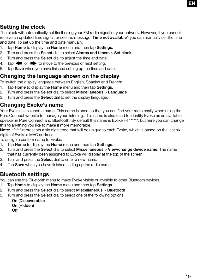 19ENSetting the clockThe clock will automatically set itself using your FM radio signal or your network. However, if you cannot receive an updated time signal, or see the message &lsquo;Time not available&rsquo;, you can manually set the time and date. To set up the time and date manually:1.  Tap Home to display the Home menu and then tap Settings.2.  Turn and press the Select dial to select Alarms and timers > Set clock.3.  Turn and press the Select dial to adjust the time and date. 4.   Tap   or   to move to the previous or next setting.5.   Tap  Save when you have ﬁnished setting up the time and date.Changing the language shown on the displayTo switch the display language between English, Spanish and French:1. Tap Home to display the Home menu and then tap Settings.2.  Turn and press the Select dial to select Miscellaneous > Language.3.     Turn and press the Select dial to set the display language.Changing Evoke&rsquo;s nameYour Evoke is assigned a name. This name is used so that you can find your radio easily when using the Pure Connect website to manage your listening. This name is also used to identify Evoke as an available speaker in Pure Connect and Bluetooth. By default this name is Evoke F4 ******, but here you can change this to anything you like to make it more memorable.Note:  ****** represents a six digit code that will be unique to each Evoke, which is based on the last six digits of Evoke&rsquo;s MAC address.To assign a custom name to Evoke:1. Tap Home to display the Home menu and then tap Settings.2.     Turn and press the Select dial to select Miscellaneous > View/change device name. The name that has currently been assigned to Evoke will display at the top of the screen.3.    Turn  and press the Select dial to enter a new name.4.     Tap Save when you have ﬁnished setting up the radio name.Bluetooth settingsYou can use the Bluetooth menu to make Evoke visible or invisible to other Bluetooth devices.1. Tap Home to display the Home menu and then tap Settings.2.  Turn and press the Select dial to select Miscellaneous > Bluetooth3.  Turn and press the Select dial to select one of the following options:    On (Discoverable)    On (Hidden)   Off