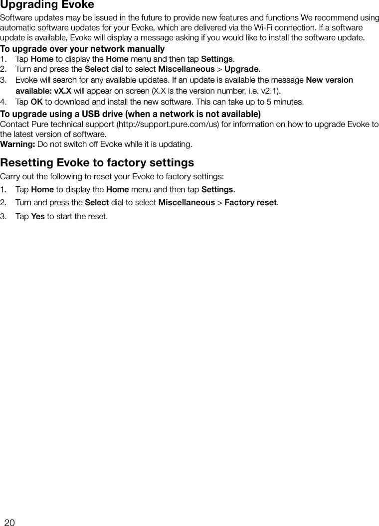 20Upgrading EvokeSoftware updates may be issued in the future to provide new features and functions We recommend using automatic software updates for your Evoke, which are delivered via the Wi-Fi connection. If a software update is available, Evoke will display a message asking if you would like to install the software update.To upgrade over your network manually1.  Tap Home to display the Home menu and then tap Settings.2.     Turn and press the Select dial to select Miscellaneous > Upgrade.3.     Evoke will search for any available updates. If an update is available the message New version  available: vX.X will appear on screen (X.X is the version number, i.e. v2.1).4.     Tap OK to download and install the new software. This can take up to 5 minutes.To upgrade using a USB drive (when a network is not available)Contact Pure technical support (http://support.pure.com/us) for information on how to upgrade Evoke to the latest version of software.Warning: Do not switch off Evoke while it is updating.Resetting Evoke to factory settingsCarry out the following to reset your Evoke to factory settings:1. Tap Home to display the Home menu and then tap Settings.2.     Turn and press the Select dial to select Miscellaneous > Factory reset.3.    Tap Yes to start the reset.