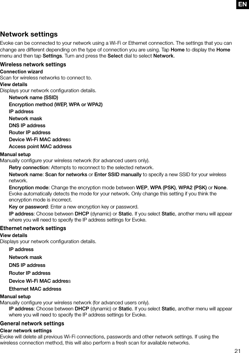 21ENNetwork settingsEvoke can be connected to your network using a Wi-Fi or Ethernet connection. The settings that you can change are different depending on the type of connection you are using. Tap Home to display the Home menu and then tap Settings. Turn and press the Select dial to select Network.Wireless network settingsConnection wizardScan for wireless networks to connect to.View detailsDisplays your network configuration details.  Network name (SSID)  Encryption method (WEP, WPA or WPA2)  IP address  Network mask  DNS IP address  Router IP address  Device Wi-Fi MAC address  Access point MAC addressManual setupManually configure your wireless network (for advanced users only). Retry connection: Attempts to reconnect to the selected network. Network name: Scan for networks or Enter SSID manually to specify a new SSID for your wireless network. Encryption mode: Change the encryption mode between WEP, WPA (PSK), WPA2 (PSK) or None. Evoke automatically detects the mode for your network. Only change this setting if you think the encryption mode is incorrect. Key or password: Enter a new encryption key or password. IP address: Choose between DHCP (dynamic) or Static. If you select Static, another menu will appear where you will need to specify the IP address settings for Evoke.Ethernet network settingsView detailsDisplays your network configuration details.  IP address  Network mask  DNS IP address  Router IP address  Device Wi-Fi MAC address  Ethernet MAC addressManual setupManually configure your wireless network (for advanced users only). IP address: Choose between DHCP (dynamic) or Static. If you select Static, another menu will appear where you will need to specify the IP address settings for Evoke.General network settingsClear network settingsEvoke will delete all previous Wi-Fi connections, passwords and other network settings. If using the wireless connection method, this will also perform a fresh scan for available networks.