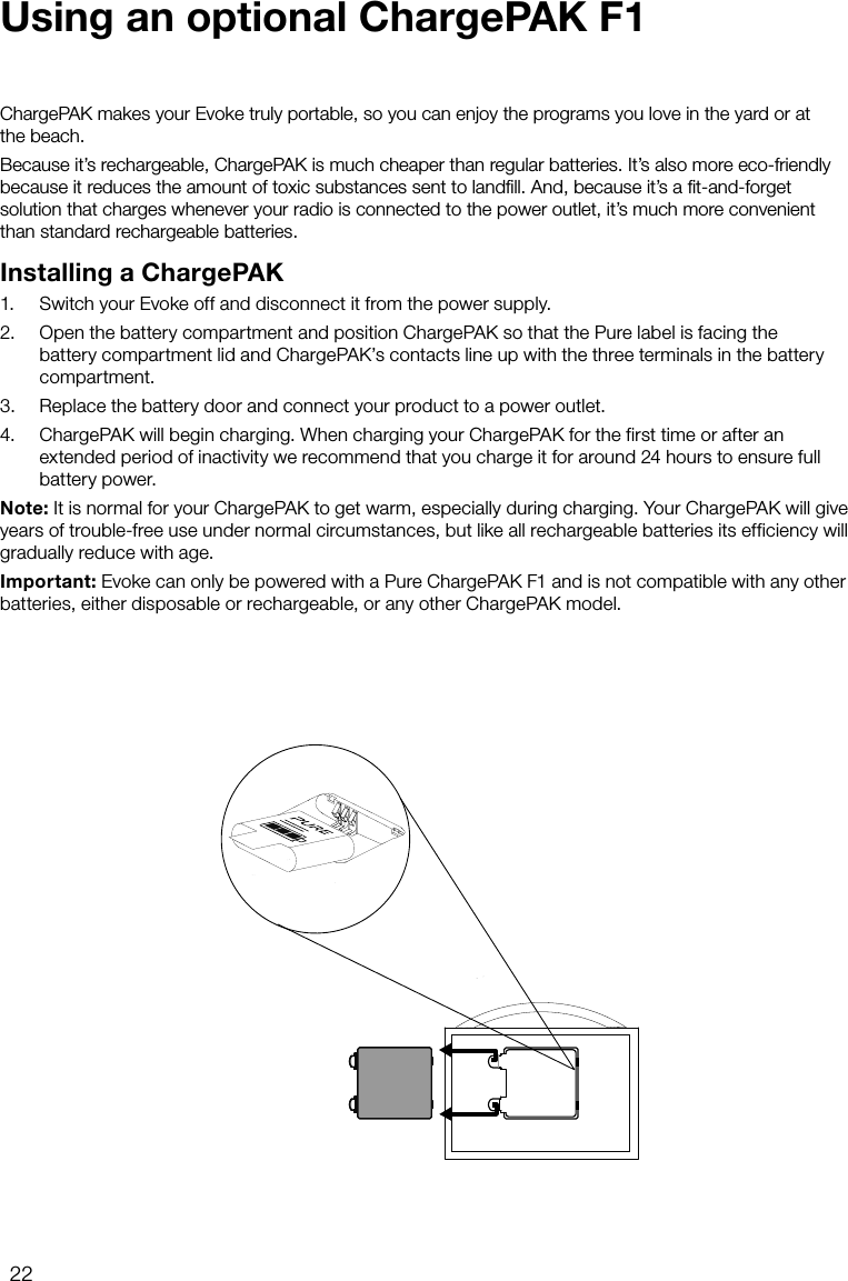 22ChargePAK makes your Evoke truly portable, so you can enjoy the programs you love in the yard or at  the beach.Because it&rsquo;s rechargeable, ChargePAK is much cheaper than regular batteries. It&rsquo;s also more eco-friendly because it reduces the amount of toxic substances sent to landﬁll. And, because it&rsquo;s a ﬁt-and-forget solution that charges whenever your radio is connected to the power outlet, it&rsquo;s much more convenient than standard rechargeable batteries.Installing a ChargePAK1.   Switch your Evoke off and disconnect it from the power supply.2.   Open the battery compartment and position ChargePAK so that the Pure label is facing the battery compartment lid and ChargePAK&rsquo;s contacts line up with the three terminals in the battery compartment.3.   Replace the battery door and connect your product to a power outlet.4.   ChargePAK will begin charging. When charging your ChargePAK for the first time or after an extended period of inactivity we recommend that you charge it for around 24 hours to ensure full battery power.Note: It is normal for your ChargePAK to get warm, especially during charging. Your ChargePAK will give years of trouble-free use under normal circumstances, but like all rechargeable batteries its efficiency will gradually reduce with age.Important: Evoke can only be powered with a Pure ChargePAK F1 and is not compatible with any other batteries, either disposable or rechargeable, or any other ChargePAK model.Using an optional ChargePAK F1