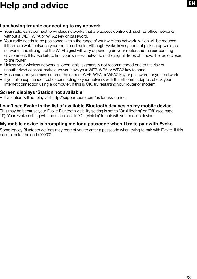 23ENHelp and adviceI am having trouble connecting to my network&bull;  Your radio can&rsquo;t connect to wireless networks that are access controlled, such as office networks, without a WEP, WPA or WPA2 key or password.&bull;  Your radio needs to be positioned within the range of your wireless network, which will be reduced if there are walls between your router and radio. Although Evoke is very good at picking up wireless networks, the strength of the Wi-Fi signal will vary depending on your router and the surrounding environment. If Evoke fails to find your wireless network, or the signal drops off, move the radio closer to the router.&bull;  Unless your wireless network is &lsquo;open&rsquo; (this is generally not recommended due to the risk of unauthorized access), make sure you have your WEP, WPA or WPA2 key to hand.&bull;  Make sure that you have entered the correct WEP, WPA or WPA2 key or password for your network.&bull;  If you also experience trouble connecting to your network with the Ethernet adapter, check your Internet connection using a computer. If this is OK, try restarting your router or modem.Screen displays &lsquo;Station not available&rsquo;&bull;  If a station will not play visit http://support.pure.com/us for assistance.I can&rsquo;t see Evoke in the list of available Bluetooth devices on my mobile deviceThis may be because your Evoke Bluetooth visibility setting is set to &lsquo;On (Hidden)&rsquo; or &lsquo;Off&rsquo; (see page 19). Your Evoke setting will need to be set to &lsquo;On (Visible)&rsquo; to pair wih your mobile device.My mobile device is prompting me for a passcode when I try to pair with EvokeSome legacy Bluetooth devices may prompt you to enter a passcode when trying to pair with Evoke. If this occurs, enter the code &lsquo;0000&rsquo;.