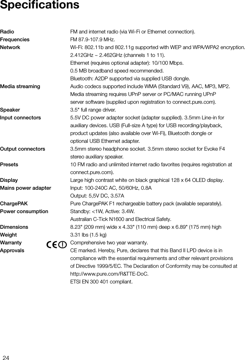 24Radio     FM and internet radio (via Wi-Fi or Ethernet connection).Frequencies  FM 87.9-107.9 MHz.Network     Wi-Fi: 802.11b and 802.11g supported with WEP and WPA/WPA2 encryption.    2.412GHz ~ 2.462GHz (channels 1 to 11).    Ethernet (requires optional adapter): 10/100 Mbps.  0.5 MB broadband speed recommended.    Bluetooth: A2DP supported via supplied USB dongle.Media streaming   Audio codecs supported include WMA (Standard V9), AAC, MP3, MP2.      Media streaming requires UPnP server or PC/MAC running UPnP      server software (supplied upon registration to connect.pure.com).Speaker     3.5" full range driver.Input connectors    5.5V DC power adapter socket (adapter supplied). 3.5mm Line-in for      auxiliary devices. USB (Full-size A type) for USB recording/playback,      product updates (also available over Wi-Fi), Bluetooth dongle or      optional USB Ethernet adapter.Output connectors    3.5mm stereo headphone socket. 3.5mm stereo socket for Evoke F4      stereo auxiliary speaker.Presets     10 FM radio and unlimited internet radio favorites (requires registration at    connect.pure.com).Display     Large high contrast white on black graphical 128 x 64 OLED display.Mains power adapter    Input: 100-240C AC, 50/60Hz, 0.8A    Output: 5,5V DC, 3.57AChargePAK  Pure ChargePAK F1 rechargeable battery pack (available separately).Power consumption     Standby: <1W, Active: 3.4W.    Australian C-Tick N1600 and Electrical Safety.Dimensions     8.23" (209 mm) wide x 4.33" (110 mm) deep x 6.89" (175 mm) highWeight    3.31 lbs (1.5 kg)Warranty    Comprehensive two year warranty.Approvals   CE marked. Hereby, Pure, declares that this Band II LPD device is in compliance with the essential requirements and other relevant provisions of Directive 1999/5/EC. The Declaration of Conformity may be consulted at http://www.pure.com/R&amp;TTE-DoC.   ETSI EN 300 401 compliant.Speciﬁcations