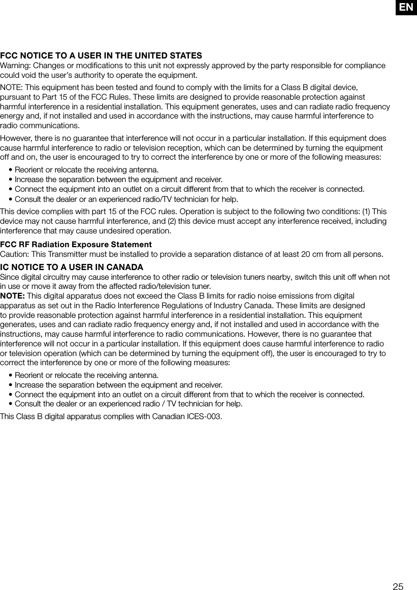 25ENFCC NOTICE TO A USER IN THE UNITED STATESWarning: Changes or modifications to this unit not expressly approved by the party responsible for compliance could void the user&rsquo;s authority to operate the equipment.NOTE: This equipment has been tested and found to comply with the limits for a Class B digital device, pursuant to Part 15 of the FCC Rules. These limits are designed to provide reasonable protection against harmful interference in a residential installation. This equipment generates, uses and can radiate radio frequency energy and, if not installed and used in accordance with the instructions, may cause harmful interference to radio communications.However, there is no guarantee that interference will not occur in a particular installation. If this equipment does cause harmful interference to radio or television reception, which can be determined by turning the equipment off and on, the user is encouraged to try to correct the interference by one or more of the following measures:&bull;  Reorient or relocate the receiving antenna.&bull;  Increase the separation between the equipment and receiver.&bull;  Connect the equipment into an outlet on a circuit different from that to which the receiver is connected.&bull;  Consult the dealer or an experienced radio/TV technician for help.This device complies with part 15 of the FCC rules. Operation is subject to the following two conditions: (1) This device may not cause harmful interference, and (2) this device must accept any interference received, including interference that may cause undesired operation.FCC RF Radiation Exposure Statement Caution: This Transmitter must be installed to provide a separation distance of at least 20 cm from all persons.IC NOTICE TO A USER IN CANADASince digital circuitry may cause interference to other radio or television tuners nearby, switch this unit off when not in use or move it away from the affected radio/television tuner.NOTE: This digital apparatus does not exceed the Class B limits for radio noise emissions from digital apparatus as set out in the Radio Interference Regulations of Industry Canada. These limits are designed to provide reasonable protection against harmful interference in a residential installation. This equipment generates, uses and can radiate radio frequency energy and, if not installed and used in accordance with the instructions, may cause harmful interference to radio communications. However, there is no guarantee that interference will not occur in a particular installation. If this equipment does cause harmful interference to radio or television operation (which can be determined by turning the equipment off), the user is encouraged to try to correct the interference by one or more of the following measures:&bull; Reorient or relocate the receiving antenna.&bull; Increase the separation between the equipment and receiver.&bull; Connect the equipment into an outlet on a circuit different from that to which the receiver is connected.&bull; Consult the dealer or an experienced radio / TV technician for help.This Class B digital apparatus complies with Canadian ICES-003.