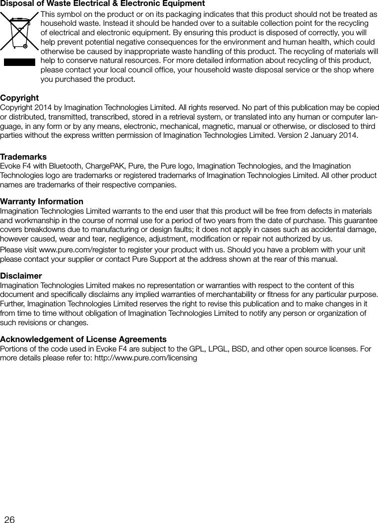 26CopyrightCopyright 2014 by Imagination Technologies Limited. All rights reserved. No part of this publication may be copied or distributed, transmitted, transcribed, stored in a retrieval system, or translated into any human or computer lan-guage, in any form or by any means, electronic, mechanical, magnetic, manual or otherwise, or disclosed to third parties without the express written permission of Imagination Technologies Limited. Version 2 January 2014.TrademarksEvoke F4 with Bluetooth, ChargePAK, Pure, the Pure logo, Imagination Technologies, and the Imagination Technologies logo are trademarks or registered trademarks of Imagination Technologies Limited. All other product names are trademarks of their respective companies. Warranty InformationImagination Technologies Limited warrants to the end user that this product will be free from defects in materials and workmanship in the course of normal use for a period of two years from the date of purchase. This guarantee covers breakdowns due to manufacturing or design faults; it does not apply in cases such as accidental damage, however caused, wear and tear, negligence, adjustment, modiﬁcation or repair not authorized by us. Please visit www.pure.com/register to register your product with us. Should you have a problem with your unit please contact your supplier or contact Pure Support at the address shown at the rear of this manual.DisclaimerImagination Technologies Limited makes no representation or warranties with respect to the content of this document and speciﬁcally disclaims any implied warranties of merchantability or ﬁtness for any particular purpose. Further, Imagination Technologies Limited reserves the right to revise this publication and to make changes in it from time to time without obligation of Imagination Technologies Limited to notify any person or organization of such revisions or changes.Acknowledgement of License AgreementsPortions of the code used in Evoke F4 are subject to the GPL, LPGL, BSD, and other open source licenses. For more details please refer to: http://www.pure.com/licensingDisposal of Waste Electrical &amp; Electronic EquipmentThis symbol on the product or on its packaging indicates that this product should not be treated as household waste. Instead it should be handed over to a suitable collection point for the recycling of electrical and electronic equipment. By ensuring this product is disposed of correctly, you will help prevent potential negative consequences for the environment and human health, which could otherwise be caused by inappropriate waste handling of this product. The recycling of materials will help to conserve natural resources. For more detailed information about recycling of this product, please contact your local council office, your household waste disposal service or the shop where you purchased the product.