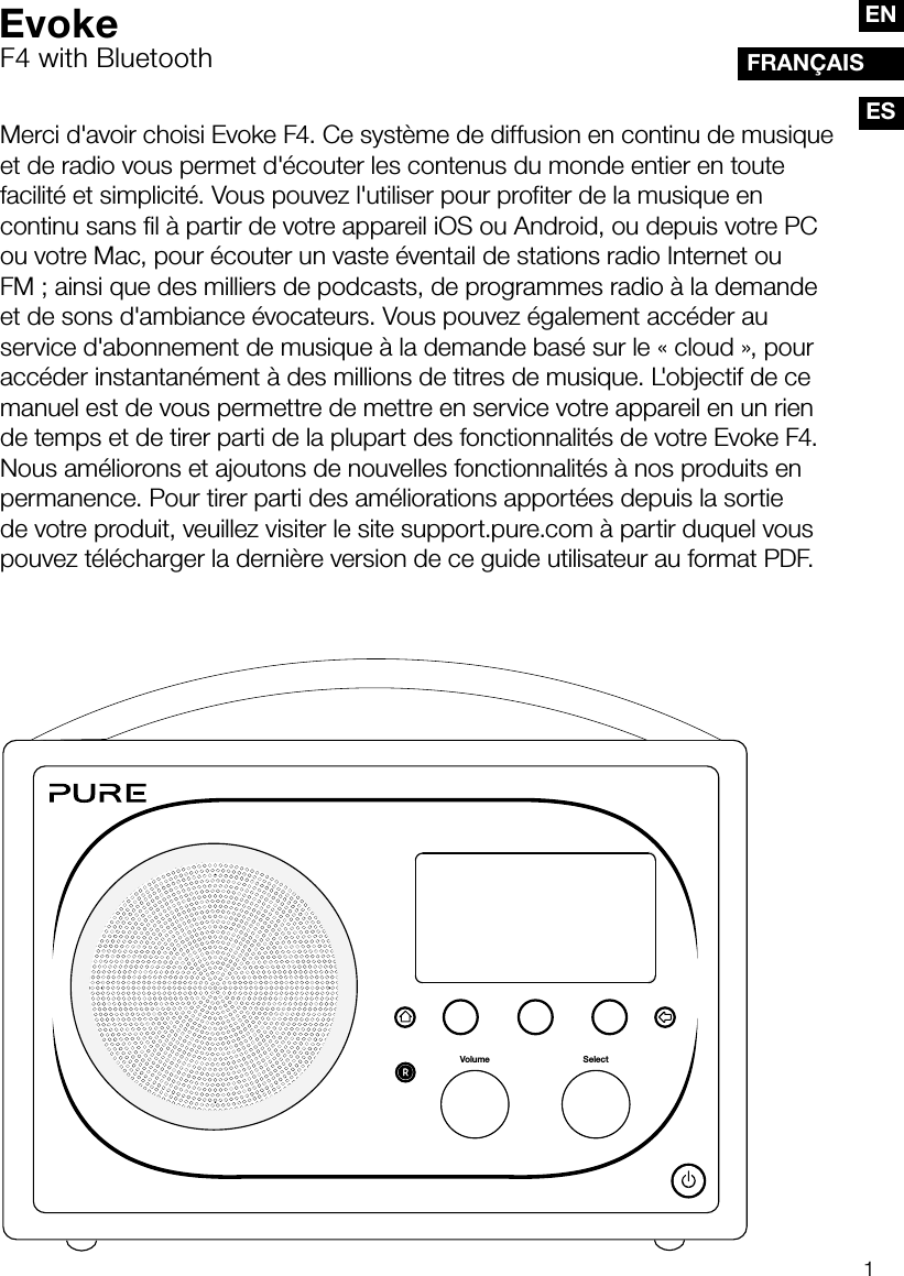 1ESFRAN&Ccedil;AISENMerci d'avoir choisi Evoke F4. Ce syst&egrave;me de diffusion en continu de musique et de radio vous permet d'&eacute;couter les contenus du monde entier en toute facilit&eacute; et simplicit&eacute;. Vous pouvez l'utiliser pour profiter de la musique en continu sans fil &agrave; partir de votre appareil iOS ou Android, ou depuis votre PC ou votre Mac, pour &eacute;couter un vaste &eacute;ventail de stations radio Internet ou FM; ainsi que des milliers de podcasts, de programmes radio &agrave; la demande et de sons d'ambiance &eacute;vocateurs. Vous pouvez &eacute;galement acc&eacute;der au service d'abonnement de musique &agrave; la demande bas&eacute; sur le &laquo;cloud&raquo;, pour acc&eacute;der instantan&eacute;ment &agrave; des millions de titres de musique. L'objectif de ce manuel est de vous permettre de mettre en service votre appareil en un rien de temps et de tirer parti de la plupart des fonctionnalit&eacute;s de votre Evoke F4. Nous am&eacute;liorons et ajoutons de nouvelles fonctionnalit&eacute;s &agrave; nos produits en permanence. Pour tirer parti des am&eacute;liorations apport&eacute;es depuis la sortie de votre produit, veuillez visiter le site support.pure.com &agrave; partir duquel vous pouvez t&eacute;l&eacute;charger la derni&egrave;re version de ce guide utilisateur au format PDF.SelectVolumeEvokeF4 with Bluetooth