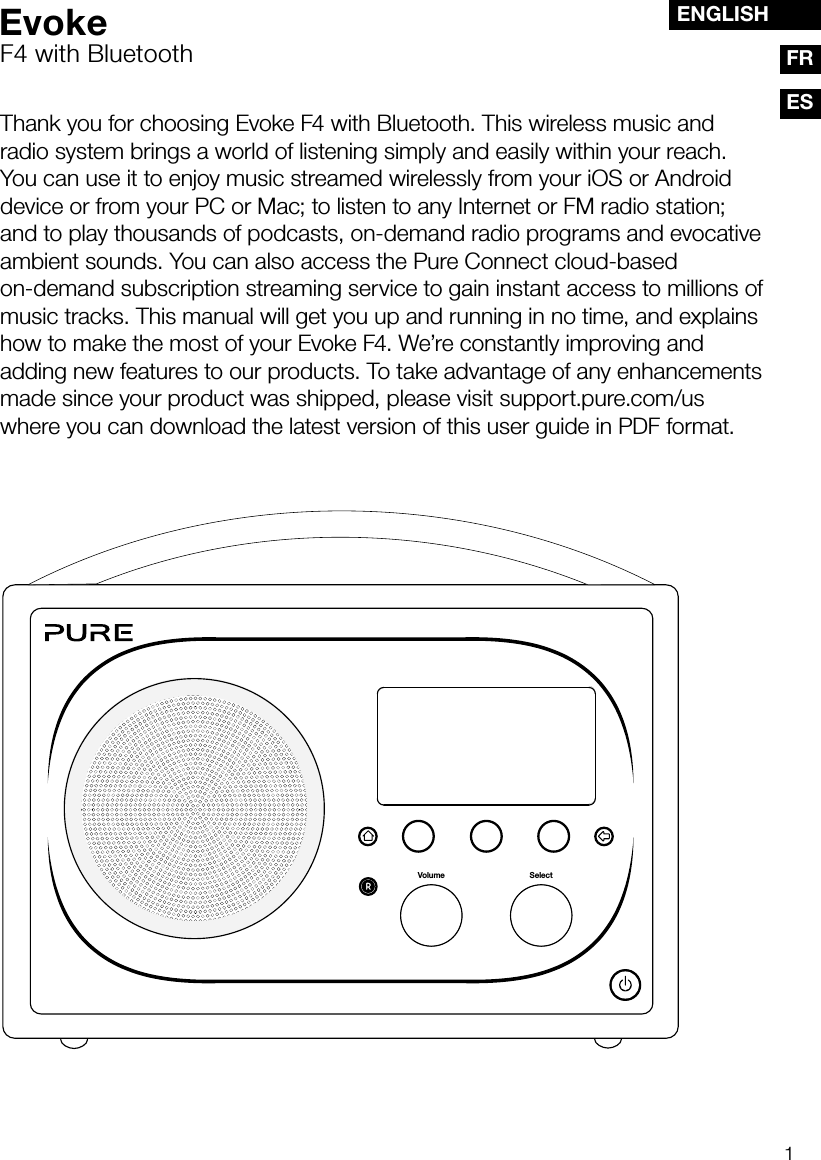 1ESENGLISHFRThank you for choosing Evoke F4 with Bluetooth. This wireless music and radio system brings a world of listening simply and easily within your reach. You can use it to enjoy music streamed wirelessly from your iOS or Android device or from your PC or Mac; to listen to any Internet or FM radio station; and to play thousands of podcasts, on-demand radio programs and evocative ambient sounds. You can also access the Pure Connect cloud-based on-demand subscription streaming service to gain instant access to millions of music tracks. This manual will get you up and running in no time, and explains how to make the most of your Evoke F4. We&rsquo;re constantly improving and adding new features to our products. To take advantage of any enhancements made since your product was shipped, please visit support.pure.com/us where you can download the latest version of this user guide in PDF format.SelectVolumeEvokeF4 with Bluetooth
