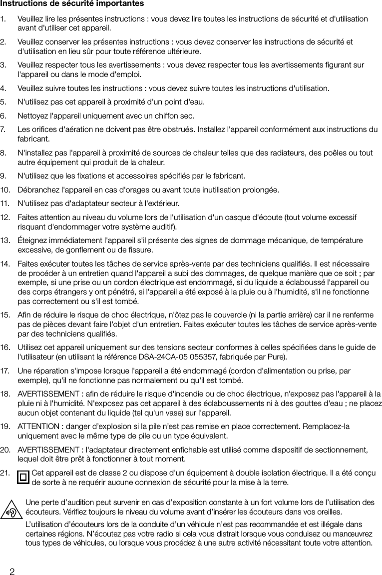 2Instructions de s&eacute;curit&eacute; importantes1.   Veuillez lire les pr&eacute;sentes instructions: vous devez lire toutes les instructions de s&eacute;curit&eacute; et d'utilisation avant d'utiliser cet appareil.2.   Veuillez conserver les pr&eacute;sentes instructions: vous devez conserver les instructions de s&eacute;curit&eacute; et d'utilisation en lieu s&ucirc;r pour toute r&eacute;f&eacute;rence ult&eacute;rieure.3.   Veuillez respecter tous les avertissements: vous devez respecter tous les avertissements figurant sur l'appareil ou dans le mode d'emploi.4.   Veuillez suivre toutes les instructions: vous devez suivre toutes les instructions d'utilisation.5.   N'utilisez pas cet appareil &agrave; proximit&eacute; d'un point d'eau.6.   Nettoyez l'appareil uniquement avec un chiffon sec.7.   Les orifices d'a&eacute;ration ne doivent pas &ecirc;tre obstru&eacute;s. Installez l'appareil conform&eacute;ment aux instructions du fabricant.8.   N'installez pas l'appareil &agrave; proximit&eacute; de sources de chaleur telles que des radiateurs, des po&ecirc;les ou tout autre &eacute;quipement qui produit de la chaleur.9.   N'utilisez que les fixations et accessoires sp&eacute;cifi&eacute;s par le fabricant.10.   D&eacute;branchez l'appareil en cas d'orages ou avant toute inutilisation prolong&eacute;e.11.   N'utilisez pas d'adaptateur secteur &agrave; l'ext&eacute;rieur.12.   Faites attention au niveau du volume lors de l'utilisation d'un casque d'&eacute;coute (tout volume excessif risquant d'endommager votre syst&egrave;me auditif).13.   &Eacute;teignez imm&eacute;diatement l'appareil s'il pr&eacute;sente des signes de dommage m&eacute;canique, de temp&eacute;rature excessive, de gonflement ou de fissure.14.   Faites ex&eacute;cuter toutes les t&acirc;ches de service apr&egrave;s-vente par des techniciens qualifi&eacute;s. Il est n&eacute;cessaire de proc&eacute;der &agrave; un entretien quand l'appareil a subi des dommages, de quelque mani&egrave;re que ce soit; par exemple, si une prise ou un cordon &eacute;lectrique est endommag&eacute;, si du liquide a &eacute;clabouss&eacute; l'appareil ou des corps &eacute;trangers y ont p&eacute;n&eacute;tr&eacute;, si l'appareil a &eacute;t&eacute; expos&eacute; &agrave; la pluie ou &agrave; l'humidit&eacute;, s'il ne fonctionne pas correctement ou s'il est tomb&eacute;. 15.   Afin de r&eacute;duire le risque de choc &eacute;lectrique, n'&ocirc;tez pas le couvercle (ni la partie arri&egrave;re) car il ne renferme pas de pi&egrave;ces devant faire l'objet d'un entretien. Faites ex&eacute;cuter toutes les t&acirc;ches de service apr&egrave;s-vente par des techniciens qualifi&eacute;s.16.   Utilisez cet appareil uniquement sur des tensions secteur conformes &agrave; celles sp&eacute;cifi&eacute;es dans le guide de l'utilisateur (en utilisant la r&eacute;f&eacute;rence DSA-24CA-05 055357, fabriqu&eacute;e par Pure).17.   Une r&eacute;paration s'impose lorsque l'appareil a &eacute;t&eacute; endommag&eacute; (cordon d'alimentation ou prise, par exemple), qu'il ne fonctionne pas normalement ou qu'il est tomb&eacute;.18.   AVERTISSEMENT: afin de r&eacute;duire le risque d'incendie ou de choc &eacute;lectrique, n'exposez pas l'appareil &agrave; la pluie ni &agrave; l'humidit&eacute;. N'exposez pas cet appareil &agrave; des &eacute;claboussements ni &agrave; des gouttes d'eau; ne placez aucun objet contenant du liquide (tel qu'un vase) sur l'appareil.19.   ATTENTION: danger d&rsquo;explosion si la pile n&rsquo;est pas remise en place correctement. Remplacez-la uniquement avec le m&ecirc;me type de pile ou un type &eacute;quivalent.20.   AVERTISSEMENT: l'adaptateur directement enfichable est utilis&eacute; comme dispositif de sectionnement, lequel doit &ecirc;tre pr&ecirc;t &agrave; fonctionner &agrave; tout moment.21.   Cet appareil est de classe 2 ou dispose d'un &eacute;quipement &agrave; double isolation &eacute;lectrique. Il a &eacute;t&eacute; con&ccedil;u de sorte &agrave; ne requ&eacute;rir aucune connexion de s&eacute;curit&eacute; pour la mise &agrave; la terre.Une perte d&rsquo;audition peut survenir en cas d&rsquo;exposition constante &agrave; un fort volume lors de l&rsquo;utilisation des &eacute;couteurs. V&eacute;riﬁez toujours le niveau du volume avant d&rsquo;ins&eacute;rer les &eacute;couteurs dans vos oreilles.L&rsquo;utilisation d&rsquo;&eacute;couteurs lors de la conduite d&rsquo;un v&eacute;hicule n&rsquo;est pas recommand&eacute;e et est ill&eacute;gale dans certaines r&eacute;gions. N&rsquo;&eacute;coutez pas votre radio si cela vous distrait lorsque vous conduisez ou man&oelig;uvrez tous types de v&eacute;hicules, ou lorsque vous proc&eacute;dez &agrave; une autre activit&eacute; n&eacute;cessitant toute votre attention.