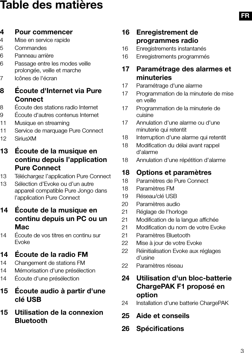3FRTable des mati&egrave;res4  Pour commencer4  Mise en service rapide5 Commandes6  Panneau arri&egrave;re6  Passage entre les modes veille prolong&eacute;e, veille et marche7  Ic&ocirc;nes de l'&eacute;cran8  &Eacute;coute d'Internet via Pure Connect8  &Eacute;coute des stations radio Internet9  &Eacute;coute d'autres contenus Internet11  Musique en streaming11  Service de marquage Pure Connect12 SiriusXM13  &Eacute;coute de la musique en continu depuis l&rsquo;application Pure Connect13  T&eacute;l&eacute;chargez l&rsquo;application Pure Connect13  S&eacute;lection d&rsquo;Evoke ou d&rsquo;un autre appareil compatible Pure Jongo dans l&rsquo;application Pure Connect14  &Eacute;coute de la musique en continu depuis un PC ou un Mac14  &Eacute;coute de vos titres en continu sur Evoke14  &Eacute;coute de la radio FM14  Changement de stations FM14  M&eacute;morisation d'une pr&eacute;s&eacute;lection14  &Eacute;coute d'une pr&eacute;s&eacute;lection 15  &Eacute;coute audio &agrave; partir d'une cl&eacute; USB15  Utilisation de la connexion Bluetooth16  Enregistrement de programmes radio16  Enregistrements instantan&eacute;s16  Enregistrements programm&eacute;s17  Param&eacute;trage des alarmes et minuteries17  Param&eacute;trage d'une alarme17  Programmation de la minuterie de mise en veille17  Programmation de la minuterie de cuisine17  Annulation d'une alarme ou d'une minuterie qui retentit18  Interruption d'une alarme qui retentit18  Modiﬁcation du d&eacute;lai avant rappel d'alarme18  Annulation d'une r&eacute;p&eacute;tition d'alarme18  Options et param&egrave;tres18  Param&egrave;tres de Pure Connect18  Param&egrave;tres FM19  R&eacute;seau/cl&eacute; USB20  Param&egrave;tres audio21  R&eacute;glage de l&rsquo;horloge21  Modiﬁcation de la langue afﬁch&eacute;e21  Modiﬁcation du nom de votre Evoke21  Param&egrave;tres Bluetooth22  Mise &agrave; jour de votre Evoke22  R&eacute;initialisation Evoke aux r&eacute;glages d&rsquo;usine22  Param&egrave;tres r&eacute;seau24  Utilisation d'un bloc-batterie ChargePAK F1 propos&eacute; en option24  Installation d'une batterie ChargePAK25  Aide et conseils26 Sp&eacute;ciﬁcations