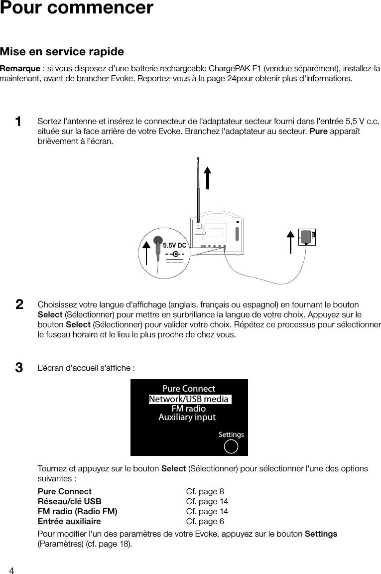 4Sortez l'antenne et ins&eacute;rez le connecteur de l'adaptateur secteur fourni dans l'entr&eacute;e 5,5Vc.c. situ&eacute;e sur la face arri&egrave;re de votre Evoke. Branchez l'adaptateur au secteur. Pure appara&icirc;t bri&egrave;vement &agrave; l'&eacute;cran.Pour commencerMise en service rapideRemarque: si vous disposez d'une batterie rechargeable ChargePAK F1 (vendue s&eacute;par&eacute;ment), installez-la maintenant, avant de brancher Evoke. Reportez-vous &agrave; la page 24pour obtenir plus d'informations.Choisissez votre langue d'affichage (anglais, fran&ccedil;ais ou espagnol) en tournant le bouton Select (S&eacute;lectionner) pour mettre en surbrillance la langue de votre choix. Appuyez sur le bouton Select (S&eacute;lectionner) pour valider votre choix. R&eacute;p&eacute;tez ce processus pour s&eacute;lectionner le fuseau horaire et le lieu le plus proche de chez vous.123Stereo OutAerialAux SpeakerStereo OutAux Speaker5.5V DCNetwork/USB media OKPure ConnectFM radioAuxiliary inputSettingsL'&eacute;cran d'accueil s'affiche :Tournez et appuyez sur le bouton Select (S&eacute;lectionner) pour s&eacute;lectionner l'une des options suivantes:Pure Connect   Cf. page 8R&eacute;seau/cl&eacute; USB   Cf. page 14FM radio (Radio FM)    Cf. page 14Entr&eacute;e auxiliaire   Cf. page 6Pour modifier l'un des param&egrave;tres de votre Evoke, appuyez sur le bouton Settings (Param&egrave;tres) (cf. page 18).