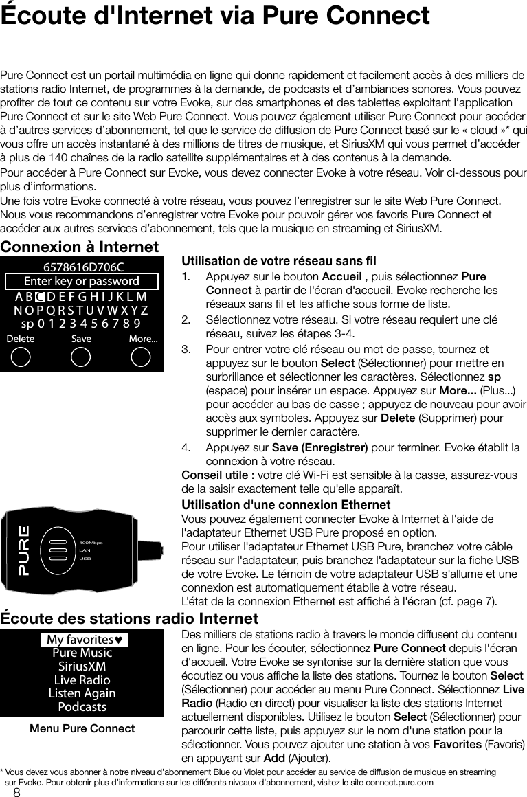 8&Eacute;coute d'Internet via Pure ConnectPure Connect est un portail multim&eacute;dia en ligne qui donne rapidement et facilement acc&egrave;s &agrave; des milliers de stations radio Internet, de programmes &agrave; la demande, de podcasts et d&rsquo;ambiances sonores. Vous pouvez proﬁter de tout ce contenu sur votre Evoke, sur des smartphones et des tablettes exploitant l&rsquo;application Pure Connect et sur le site Web Pure Connect. Vous pouvez &eacute;galement utiliser Pure Connect pour acc&eacute;der &agrave; d&rsquo;autres services d&rsquo;abonnement, tel que le service de diffusion de Pure Connect bas&eacute; sur le &laquo; cloud &raquo;* qui vous offre un acc&egrave;s instantan&eacute; &agrave; des millions de titres de musique, et SiriusXM qui vous permet d&rsquo;acc&eacute;der &agrave; plus de 140 cha&icirc;nes de la radio satellite suppl&eacute;mentaires et &agrave; des contenus &agrave; la demande.Pour acc&eacute;der &agrave; Pure Connect sur Evoke, vous devez connecter Evoke &agrave; votre r&eacute;seau. Voir ci-dessous pour plus d&rsquo;informations.Une fois votre Evoke connect&eacute; &agrave; votre r&eacute;seau, vous pouvez l&rsquo;enregistrer sur le site Web Pure Connect. Nous vous recommandons d&rsquo;enregistrer votre Evoke pour pouvoir g&eacute;rer vos favoris Pure Connect et acc&eacute;der aux autres services d&rsquo;abonnement, tels que la musique en streaming et SiriusXM.Connexion &agrave; InternetUtilisation de votre r&eacute;seau sans fil1.  Appuyez sur le bouton Accueil , puis s&eacute;lectionnez Pure Connect &agrave; partir de l'&eacute;cran d'accueil. Evoke recherche les r&eacute;seaux sans fil et les affiche sous forme de liste. 2.  S&eacute;lectionnez votre r&eacute;seau. Si votre r&eacute;seau requiert une cl&eacute; r&eacute;seau, suivez les &eacute;tapes 3-4.3.  Pour entrer votre cl&eacute; r&eacute;seau ou mot de passe, tournez et appuyez sur le bouton Select (S&eacute;lectionner) pour mettre en surbrillance et s&eacute;lectionner les caract&egrave;res. S&eacute;lectionnez sp (espace) pour ins&eacute;rer un espace. Appuyez sur More... (Plus...) pour acc&eacute;der au bas de casse; appuyez de nouveau pour avoir acc&egrave;s aux symboles. Appuyez sur Delete (Supprimer) pour supprimer le dernier caract&egrave;re. 4.  Appuyez sur Save (Enregistrer) pour terminer. Evoke &eacute;tablit la connexion &agrave; votre r&eacute;seau.Conseil utile: votre cl&eacute; Wi-Fi est sensible &agrave; la casse, assurez-vous de la saisir exactement telle qu'elle appara&icirc;t.Utilisation d'une connexion EthernetVous pouvez &eacute;galement connecter Evoke &agrave; Internet &agrave; l'aide de l'adaptateur Ethernet USB Pure propos&eacute; en option.Pour utiliser l'adaptateur Ethernet USB Pure, branchez votre c&acirc;ble r&eacute;seau sur l'adaptateur, puis branchez l'adaptateur sur la fiche USB de votre Evoke. Le t&eacute;moin de votre adaptateur USB s'allume et une connexion est automatiquement &eacute;tablie &agrave; votre r&eacute;seau. L'&eacute;tat de la connexion Ethernet est affich&eacute; &agrave; l'&eacute;cran (cf. page 7).A B CDEFGHIJKLMNOPQRSTUVWXYZsp0123456789Enter key or password Delete Save More...6578616D706CLANUSB100MbpsLANUSB  My favorites&hearts;Pure MusicSiriusXMLive RadioListen AgainPodcastsMenu Pure Connect&Eacute;coute des stations radio InternetDes milliers de stations radio &agrave; travers le monde diffusent du contenu en ligne. Pour les &eacute;couter, s&eacute;lectionnez Pure Connect depuis l'&eacute;cran d'accueil. Votre Evoke se syntonise sur la derni&egrave;re station que vous &eacute;coutiez ou vous afﬁche la liste des stations. Tournez le bouton Select (S&eacute;lectionner) pour acc&eacute;der au menu Pure Connect. S&eacute;lectionnez Live Radio (Radio en direct) pour visualiser la liste des stations Internet actuellement disponibles. Utilisez le bouton Select (S&eacute;lectionner) pour parcourir cette liste, puis appuyez sur le nom d'une station pour la s&eacute;lectionner. Vous pouvez ajouter une station &agrave; vos Favorites (Favoris) en appuyant sur Add (Ajouter).*  Vous devez vous abonner &agrave; notre niveau d&rsquo;abonnement Blue ou Violet pour acc&eacute;der au service de diffusion de musique en streaming       sur Evoke. Pour obtenir plus d&rsquo;informations sur les diff&eacute;rents niveaux d&rsquo;abonnement, visitez le site connect.pure.com