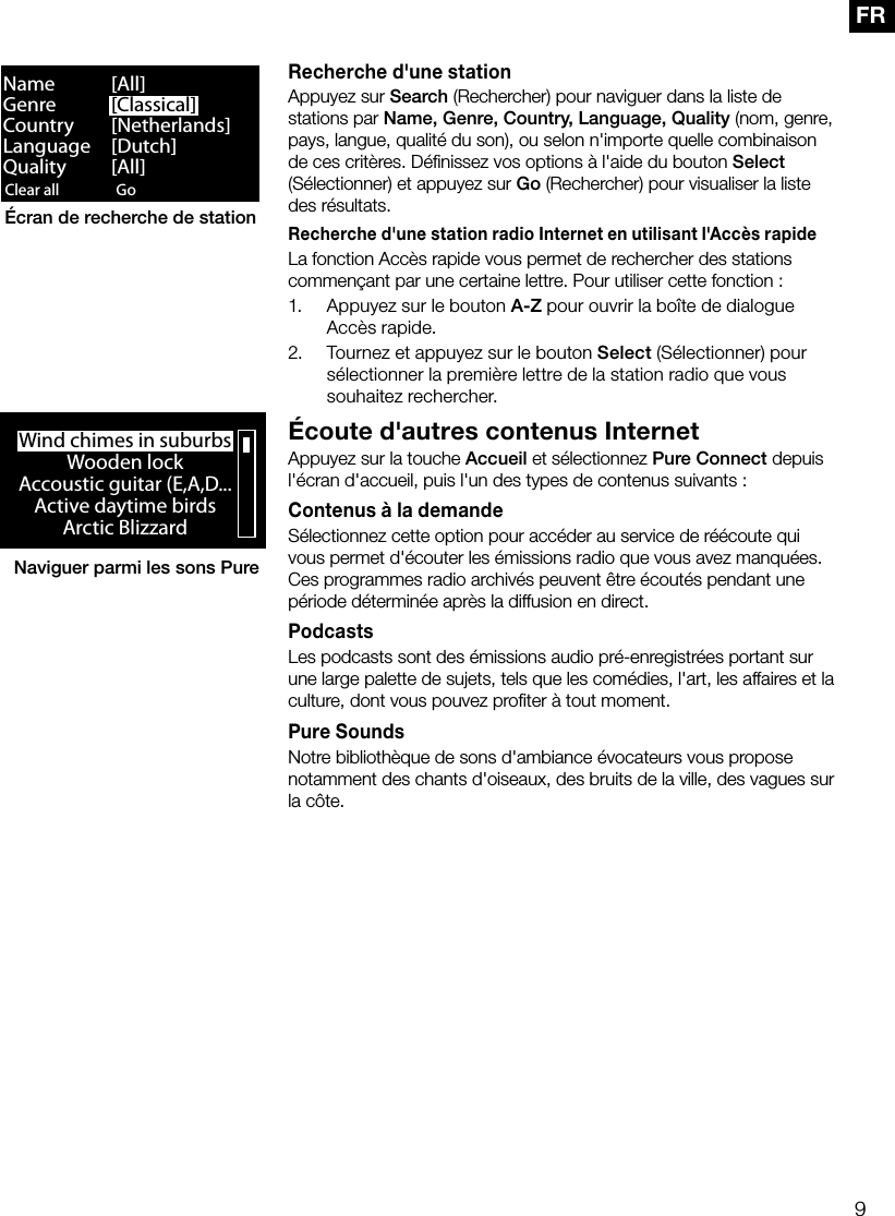 9FRRecherche d'une stationAppuyez sur Search (Rechercher) pour naviguer dans la liste de stations par Name, Genre, Country, Language, Quality (nom, genre, pays, langue, qualit&eacute; du son), ou selon n'importe quelle combinaison de ces crit&egrave;res. D&eacute;ﬁnissez vos options &agrave; l'aide du bouton Select (S&eacute;lectionner) et appuyez sur Go (Rechercher) pour visualiser la liste des r&eacute;sultats.Recherche d'une station radio Internet en utilisant l'Acc&egrave;s rapideLa fonction Acc&egrave;s rapide vous permet de rechercher des stations commen&ccedil;ant par une certaine lettre. Pour utiliser cette fonction:1.  Appuyez sur le bouton A-Z pour ouvrir la bo&icirc;te de dialogue Acc&egrave;s rapide.2.  Tournez et appuyez sur le bouton Select (S&eacute;lectionner) pour s&eacute;lectionner la premi&egrave;re lettre de la station radio que vous souhaitez rechercher.&Eacute;coute d'autres contenus InternetAppuyez sur la touche Accueil et s&eacute;lectionnez Pure Connect depuis l'&eacute;cran d'accueil, puis l'un des types de contenus suivants: Contenus &agrave; la demandeS&eacute;lectionnez cette option pour acc&eacute;der au service de r&eacute;&eacute;coute qui vous permet d'&eacute;couter les &eacute;missions radio que vous avez manqu&eacute;es. Ces programmes radio archiv&eacute;s peuvent &ecirc;tre &eacute;cout&eacute;s pendant une p&eacute;riode d&eacute;termin&eacute;e apr&egrave;s la diffusion en direct.PodcastsLes podcasts sont des &eacute;missions audio pr&eacute;-enregistr&eacute;es portant sur une large palette de sujets, tels que les com&eacute;dies, l'art, les affaires et la culture, dont vous pouvez proﬁter &agrave; tout moment. Pure SoundsNotre biblioth&egrave;que de sons d'ambiance &eacute;vocateurs vous propose notamment des chants d'oiseaux, des bruits de la ville, des vagues sur la c&ocirc;te.Clear all ClearGo LoungeName   [All]Genre   [Classical]Country [Netherlands]Language [Dutch]Quality [All]&Eacute;cran de recherche de stationWind chimes in suburbsWooden lockAccoustic guitar (E,A,D...Active daytime birdsArctic BlizzardNaviguer parmi les sons Pure