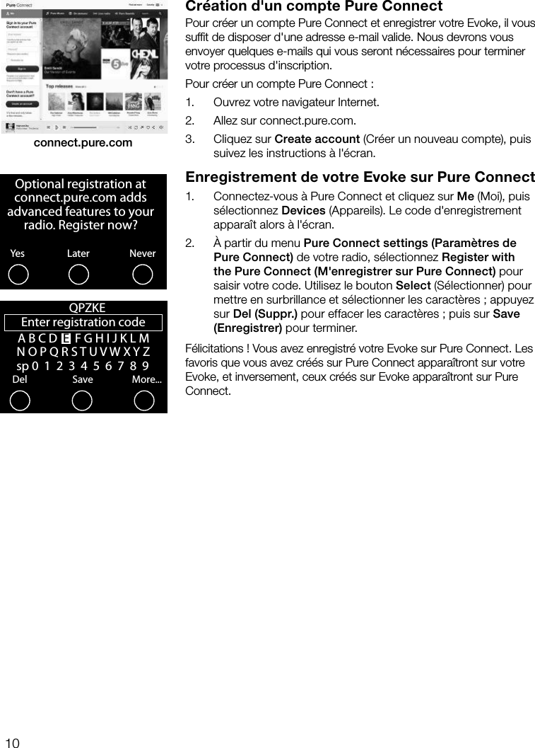 10Cr&eacute;ation d'un compte Pure ConnectPour cr&eacute;er un compte Pure Connect et enregistrer votre Evoke, il vous sufﬁt de disposer d'une adresse e-mail valide. Nous devrons vous envoyer quelques e-mails qui vous seront n&eacute;cessaires pour terminer votre processus d'inscription.Pour cr&eacute;er un compte Pure Connect:1.     Ouvrez votre navigateur Internet.2.    Allez sur connect.pure.com.3.    Cliquez sur Create account (Cr&eacute;er un nouveau compte), puis suivez les instructions &agrave; l'&eacute;cran.Enregistrement de votre Evoke sur Pure Connect1.    Connectez-vous &agrave; Pure Connect et cliquez sur Me (Moi), puis s&eacute;lectionnez Devices (Appareils). Le code d'enregistrement appara&icirc;t alors &agrave; l'&eacute;cran. 2.    &Agrave; partir du menu Pure Connect settings (Param&egrave;tres de Pure Connect) de votre radio, s&eacute;lectionnez Register with the Pure Connect (M'enregistrer sur Pure Connect) pour saisir votre code. Utilisez le bouton Select (S&eacute;lectionner) pour mettre en surbrillance et s&eacute;lectionner les caract&egrave;res; appuyez sur Del (Suppr.) pour effacer les caract&egrave;res; puis sur Save (Enregistrer) pour terminer.F&eacute;licitations! Vous avez enregistr&eacute; votre Evoke sur Pure Connect. Les favoris que vous avez cr&eacute;&eacute;s sur Pure Connect appara&icirc;tront sur votre Evoke, et inversement, ceux cr&eacute;&eacute;s sur Evoke appara&icirc;tront sur Pure Connect.connect.pure.comOptional registration at connect.pure.com adds advanced features to your radio. Register now?YesNeverLaterEnter registration codeDelSaveMore...QPZKE A B C D  E  F G H I J K L M N O P Q R S T U V W X Y Z   sp 0  1  2  3  4  5  6  7  8  9